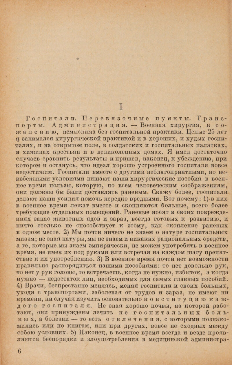 * I Госпитали. Перевязочные пункты. Транс¬ порты. Ад ми н и с т р а ц и я. — Военная хирургия, к со¬ жалению, немыслима без госпитальной практики. Целые 25 лет ц занимался хирургической практикой и в хороших, и худых госпи¬ талях, и на открытом поле, в солдатских и госпитальных палатках, в хижинах крестьян и в великолепных домах. Я имел достаточно случаев сравнить результаты и пришел, наконец, к убеждению, при котором и останусь, что идеал хорошо устроенного госпиталя вовсе недостижим. Госпитали вместе с другими неблагоприятными, но не¬ избежными условиями лишают наши хирургические пособия в воен¬ ное время пользы, которую, по всем человеческим соображениям, они должны бы были доставлять раненым. Скажу более, госпитали делают наши усилия помочь нередко вредными. Вот почему: 1) в них в военное время лежат вместе и скопляются больные, всего более требующие отдельных помещений. Раненые носят в своих поврежде¬ ниях запас животных ядов и зараз, всегда готовых к развитию, и ничто столько не способствует к этому, как скопление раненых в одном месте. 2) Мы почти ничего не знаем о натуре госпитальных миазм; не зная натуры, мы не знаем и никаких рациональных средств, а те, которые мы знаем эмпирически, не можем употребить в военное время, не имея их под руками или встречая на каждом шагу препят¬ ствие к их употреблению. 3) В военное время почти нет возможности правильно распорядиться нашими пособиями: то нет довольно рук, то нет у рук головы, то встречаешь, когда не нужно, избыток, а когда нужно — недостаток лиц, необходимых для самых главных пособий. 4) Врачи, беспрестанно меняясь, меняя госпитали и своих больных, уходя с транспортами, заболевая от трудов и зараз, не имеют ни времени, ни случая изучить основательно конституцию каж¬ дого госпиталя. Не зная хорошо почвы, на которой рабо¬ тают, они принуждены лечить не госпитальных боль¬ ных, а болезни — то есть отвлечения, с которыми познако¬ мились или по книгам, или при других, вовсе не сходных между собою условиях. 5) Наконец, в военное время всегда и везде прояв¬ ляются беспорядки и злоупотребления в медицинской администра- 6*