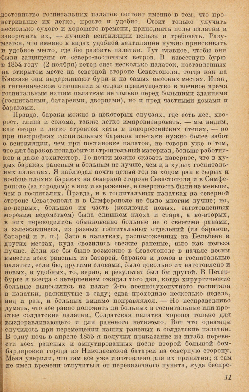 достоинство госпитальных палаток состоит именно в том, что про¬ ветривание их легко, просто и удобно. Стоит только улучить несколько сухого и хорошего времени, приподнять полы палатки и заворотить их, — лучшей вентиляции нельзя и требовать. Разу¬ меется, что именно в видах удобной вентиляции нужно приискивать и удобное место, где бы разбить палатки. Тут главное, чтобы они были защищены от северо-восточных ветров. В известную бурю в 1854 году (2 ноября) ветер снес несколько палаток, поставленных на открытом месте на северной стороне Севастополя, тогда как на Кавказе они выдерживают бури и на самых высоких местах. Итак, в гигиеническом отношении я отдаю преимущество в военное время госпитальным нашим палаткам не только перед большими зданиями (госпиталями, батареями, дворцами), но и пред частными домами и бараками. Правда, бараки можно в некоторых случаях, где есть лес, хво¬ рост, глина и солома, также легко импровизировать, — мы видим, как скоро и легко строятся хаты в новороссийских степях, — но при постройках госпитальных бараков все-таки нужно более забот о вентиляции, чем при постановке палаток, не говоря уже о том, что для бараков понадобится строительный материал, больше работни¬ ков и даже архитектор. То почти можно сказать наверное, что в ху¬ дых бараках раненым и больным не лучше, чем щ в худых госпиталь¬ ных палатках. Я наблюдал почти целый год за ходом ран в сырых и вообще плохих бараках на северной стороне Севастополя и в Симфе¬ рополе (за городом); в них и заражение, и смертность были не меньше, чем в госпиталях. Правда, и в госпитальных палатках на северной стороне Севастополя и в Симферополе не было многим лучше; но, во-первых, большая их часть (исключая новых, заготовленных морским ведомством) была слишком плоха и стара, а во-вторых, в них переводились обыкновенно больные не с свежими ранами, а залежавшиеся, из разных госпитальных отделений (из бараков, батарей и т. п.). Зато в палатках, расположенных на Бельбеке и других местах, куда свозились свежие раненые, шло как нельзя лучше. Если же бы было возможно в Севастополе в начале весны вывести всех раненых из батарей, бараков и домов в госпитальные палатки, если бы, другими словами, было довольно их наготовлено и новых, и удобных, то, верно, и результат был бы другой. В Петер¬ бурге я всегда с нетерпением ожидал того дня, когда хирургические больные выносились из палат 2-го военносухопутного госпиталя в палатки, раскинутые в саду; едва проходило несколько недель, вид и ран, и больных видимо поправлялся. — Но несправедливо думать, что все равно положить ли больных в госпитальные или про- І стые солдатские палатки. Солдатская палатка хороша только для выздоравливающего и для раненого нетяжело. Вот что однажды случилось при перемещении наших раненых в солдатские палатки. В одну ночь в апреле 1855 я получил приказание из штаба переве- р вти всех раненых и ампутированных после второй большой бом- і бардировки города из Николаевской батареи на северную сторону» І Меня уверили, что там все уже изготовлено для их принятия; я сам і не имел времени отлучиться от перевязочного пункта, куда беспре- I