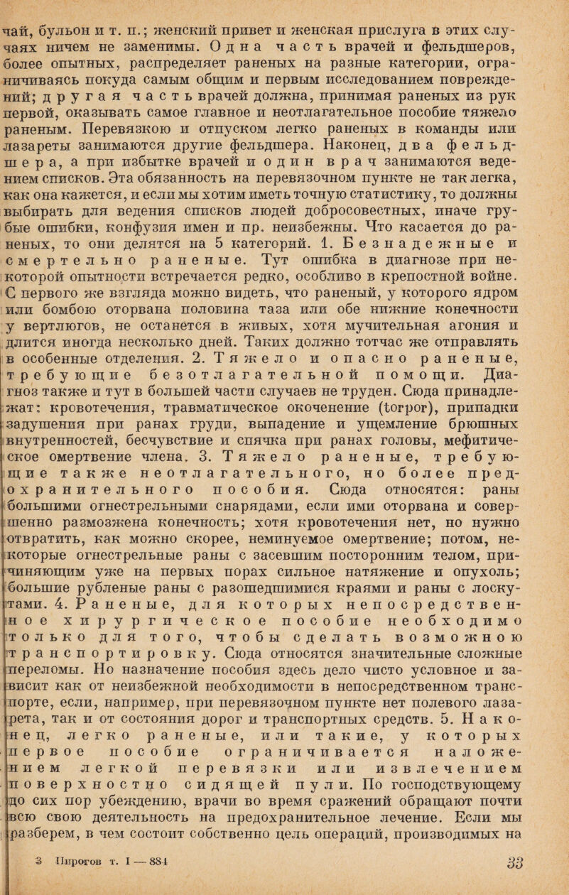 чай, бульон и т. п.; женский привет и женская прислуга в этих слу¬ чаях ничем не заменимы. Одна часть врачей и фельдшеров, более опытных, распределяет раненых на разные категории, огра¬ ничиваясь покуда самым общим и первым исследованием поврежде¬ ний; другая часть врачей должна, принимая раненых из рук первой, оказывать самое главное и неотлагательное пособие тяжело раненым. Перевязкою и отпуском легко раненых в команды или лазареты занимаются другие фельдшера. Наконец, два фельд¬ шера, а при избытке врачей и один врач занимаются веде¬ нием списков. Эта обязанность на перевязочном пункте не так легка, как она кажется, и если мы хотим иметь точную статистику, то должны выбирать для ведения списков людей добросовестных, иначе гру¬ бые ошибки, конфузия имен и пр. неизбежны. Что касается до ра¬ неных, то они делятся на 5 категорий. 1. Безнадежные и смертельно раненые. Тут ошибка в диагнозе при не¬ которой опытности встречается редко, особливо в крепостной войне. С первого же взгляда можно видеть, что раненый, у которого ядром или бомбою оторвана половина таза или обе нижние конечности у вертлюгов, не останется в живых, хотя мучительная агония и длится иногда несколько дней. Таких должно тотчас же отправлять в особенные отделения. 2. Тяжело и опасно раненые, требующие безотлагательной помощи. Диа¬ гноз также и тут в большей части случаев не труден. Сюда принадле¬ жат: кровотечения, травматическое окоченение (Іогрог), припадки задушения при ранах груди, выпадение и ущемление брюшных внутренностей, бесчувствие и спячка при ранах головы, мефитиче- ское омертвение члена. 3. Тяжело раненые, требую¬ щие также неотлагательного, но более пред¬ охранительного пособия. Сюда относятся: раны большими огнестрельными снарядами, если ими оторвана и совер¬ шенно размозжена конечность; хотя кровотечения нет, но нужно отвратить, как можно скорее, неминуемое омертвение; потом, не¬ которые огнестрельные раны с засевшим посторонним телом, при¬ чиняющим уже на первых порах сильное натяжение и опухоль; большие рубленые раны с разошедшимися краями и раны с лоску¬ тами, 4. Раненые, для которых непосредствен¬ ное хирургическое пособие необходимо только для того, чтобы сделать возможною транспортировку. Сюда относятся значительные сложные переломы. Но назначение пособия здесь дело чисто условное и за¬ висит как от неизбежной необходимости в непосредственном транс¬ порте, если, например, при перевязочном пункте нет полевого лаза¬ рета, так и от состояния дорог и транспортных средств. 5. Нако¬ нец, легко раненые, или такие, у которых первое пособие ограничивается наложе¬ нием легкой перевязки или извлечением поверхностно сидящей пули. По господствующему гдо сих пор убеждению, врачи во время сражений обращают почти всю свою деятельность на предохранительное лечение. Если мы разберем, в чем состоит собственно цель операций, производимых на