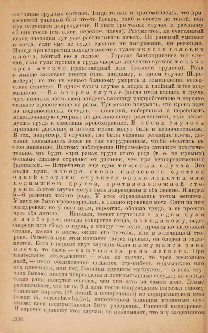 состояние грудных органов. Тогда только и припоминаешь, что при¬ несенный раненый был что-то бледен, слаб и совсем не такой, как при наружном повреждении. Я знаю три таких случая и расскажу об них после (см. слож. перелом, плеча). Разумеется, на счастливый исход операции тут уже рассчитывать нечего. Но раненый умирает и тогда, если ему не будет сделано ни вылущения, ни резекции. Иногда при вскрытии находят вместе с пулею и к у с о к головки плеча, вбитый ею в легкое. — Гораздо благоприятнее тот слу¬ чай, если пуля прошла в грудь спереди плечевого сустава только чрез мускул (дельтовидный или большой грудной). Рана в мышце заживает иногда (как, например, в одном случае Штро- мейера); но это не мешает больному умереть и обыкновенно вслед¬ ствие эмпиемы. В одном таком случае я видел и гнойный затек под¬ мышкою. — Во втором случае (когда пуля взошла в грудь чрез нижнюю часть шеи) найдешь ключицу раздробленною и нередко сильное кровотечение из раны. Тут можно подумать, что кровь идет из подключишных сосудов, — пожалуй, соберешься и перевязать подключишную артерию; но диагноз скоро разъяснится, если иссле¬ дуешь грудь и заметишь кровохаркание. В обоих случаях припадки давления и потери крови могут быть и незначительные. В тех, например, 3 случаях, где была сделана резекция плеча, ды¬ хание оказывалось вовсе не так затрудненным, чтобы обратить на себя внимание. Поэтому наблюдение Штромейера слишком исключи¬ тельно, что будто «при ранах груди этого рода (т. е. не прямых) больные сильнее страдают от диспнеи, чем при непосредственных (прямых)». — Встречается еще один тяжелый случай. Это когда пуля, взойдя около плечевого сустава одной стороны, очутится около лопатки или подмышкою другой, противоположной сто¬ рон ы. В этом случае могут быть повреждены и оба легкие. Я видел 5—6 раненых такого рода. У всех образовалась потом эмпиема. ^ двух не было кровохаркания, а только кровавая моча. Один из них выздоровел; но у него пуля, вероятно, обошла грудь, а не прошла чрез оба легкие. — Наконец, может случиться с ходом пули и наоборот: иногда отверстие входа, повидимому, ведет спереди или сбоку в грудь, а между тем пуля, прошед по наружной стенке, засела в плече, около его сустава, или в ключишной сто¬ роне. Раненый при этом кашляет также кровью, он бледен и зады- хае гея. Если в первых двух случаях была кажущаяся рана и л е ч а, то здесь — кажущаяся рана легкого. При тщательном исследовании,—если не тотчас, то чрез несколько дней, пуля обыкновенно найдется где-нибудь подмышкою или под ключицею, или под большим грудным мускулом, — в этих слу¬ чаях оывают иногда повреждены и подкрыльцовые сосуды; но иногда акне раны кажутся опаснее, чем они есть на самом деле. Демме рассказывает, что он на 9-й день после повреждения вырезал одному о лыюы\ картечь (18 линий в поперечнике) из подкрыльцовой ямы цаадп т. согасоЬгасЬіаІів), наполненной большим кровяным сгу- сг '°м’ всна ІІОДкрьільцовая была разорвана. Раненый выздоровел, аро то привожу этот случай; он показывает, что и у защитников
