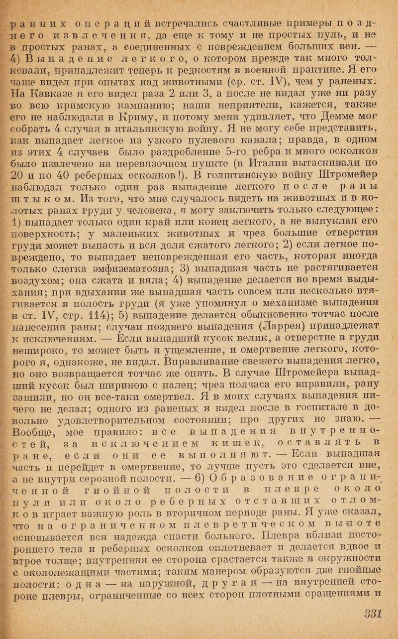 ранних операций встречались счастливые примеры позд¬ него извлечения, да еще к тому и не простых пуль, и не в простых ранах, а соединенных с повреждением больших вен. — 4) Выпадение легкого, о котором прежде так много тол¬ ковали, принадлежит теперь к редкостям в военной практике. Я его чаще видел при опытах над животными (ср. ст. IV), чем у раненых. На Кавказе я его видел раза 2 или 3, а после не видал уже ни разу во всю кримскую кампанию; наши неприятели, кажется, также его не наблюдали в Криму, и потому меня удивляет, что Демме мог собрать 4 случая в итальянскую войну. Я не могу себе представить, как выпадает легкое из узкого пулевого канала; правда, в одном из этих 4 случаев было раздробление 5-го ребра и много осколков было извлечено на перевязочном пункте (в Италии вытаскивали по 20 и по 40 реберных осколков!). В голштинскую войну Штромейер наблюдал только один раз выпадение легкого после раны ш т ы к о м. Из того, что мне случалось видеть на животных и в ко¬ лотых ранах груди у человека, я могу заключить только следующее: 1) выпадает только один край или конец легкого, а не выпуклая его поверхность; у маленьких животных и чрез большие отверстия груди может выпасть и вся доля сжатого легкого; 2) если легкое по¬ вреждено, то выпадает неповрежденная его часть, которая иногда только слегка эмфизематозна; 3) выпадшая часть не растягивается воздухом; она сжата и вяла; 4) выпадение делается во время выды¬ хания; при вдыхании же выпадшая часть совсем или несколько втя¬ гивается в полость груди (я уже упомянул о механизме выпадения в ст. IV, стр. 114); 5) выпадение делается обыкновенно тотчас после нанесения раны; случаи позднего выпадения (Ларрея) принадлежат к исключениям. — Если выпадший кусок велик, а отверстие в груди нешироко, то может быть и ущемление, и омертвение легкого, кото¬ рого я, однакоже, не видал. Вправливание свежего выпадения легко, но оно возвращается тотчас же опять. В случае Штромейера выпад¬ ший кусок был шириною с палец; чрез полчаса его вправили, рану зашили, но он все-таки омертвел. Я в моих случаях выпадения ни¬ чего не делал; одного из раненых я видел после в госпитале в до¬ вольно удовлетворительном состоянии; про других не знаю. Вообще, мое правило: все выпадения внутр.енно- с т е й, за исключением к и ш е к, оставлять в ране, если они ее выполняют. —- Если выпадшая часть и перейдет в омертвение, то лучше пусть это сделается вне, а не внутри серозной полости. — 6) Образование огран и- ченной гнойной полости в плевре около пули или около реберных отставших отлом¬ ков играет важную роль в вторичном периоде раны. Я уже сказал, что на ограниченном плевретическом выпоте основывается вся надежда спасти больного. Плевра вблизи посто¬ роннего тела и реберных осколков оплотиевает и делается вдвое и втрое толще; внутренняя ее сторона срастается также в окружности с окололежащими частями; таким манером образуются две гнойные полости: одна — на наружной, другая — на внутренней сто¬ роне плевры, ограниченные со всех сторон плотными сращениями и