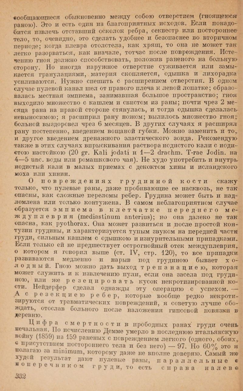сообщающиеся обыкновенно между собою отверстием (гноящеюся раною). Это и есть один из благоприятных исходов. Если понадо¬ бится извлечь отставший осколок ребра, секвестр или постороннее тело, то, очевидно, это сделать удобнее и безопаснее во вторичном периоде; когда плевра отолстела, как хрящ, то она не может так легко разорваться, как вначале, тотчас после повреждения. Исте¬ чению гноя должно способствовать, положив раненого на больную сторону. Но иногда наружное отверстие суживается или замы¬ кается гранулациями, материя скопляется, одышка и лихорадка усиливаются. Нужно спешить с расширением отверстия. В одном случае пулевой канал шел от правого плеча к левой лопатке; образо¬ валась местная эмпиема, занимавшая большое пространство; гноя выходило множество с кашлем и свистом из раны; почти чрез 2 ме¬ сяца рана на правой стороне стянулась, и тогда одышка сделалась невыносимою; я расширил рану ножом; вылилось множество гноя;- больной выздоровел чрез 6 месяцев. В других случаях я расширял рану постепенно, введением вощаной губки. Можно заменить и то,, и другое введением дренажного эластического зонда. Рекомендую также в этих случаях впрыскивания раствора йодистого кали с йоди¬ стою настойкою (20 ^г. Каіі ^осіаіі и 1—2 бгасЬт. Т-гае Іосііп. на 4—5 ипс. воды или ромашкового чая). Не худо употребить и внутрь йодистый кали в малых приемах с декоктом хины и исландского моха или хинин. О повреждениях грудинной кости скажу только, что пулевые раны, даже пробивающие ее насквозь, не так опасны, как сложные переломы ребер. Грудина может быть и над¬ ломлена или только контужена. В самом неблагоприятном случае образуется эмпиема в клетчатке переднего ме¬ жду плевр и я (тесііазііпит аиіегіиз); но она далеко не так опасна, как руоіЪогах. Она может развиться и после простой кон¬ тузии грудины, и характеризуется тупым звуком на передней части ГРУДИ? сильным кашлем с одышкою и изнурительными припадками. Если только ей не предшествует острогнойный отек междуплеврияг о котором я говорил выше (ст. IV, стр. 120), то все припадки развиваются медленно и нарыв под грудиною бывает х о~ л о д н ы й. Гною можно дать выход трепанациею, которая может служить и к извлечению пули, если она засела под груди¬ ною, или же резецировать кусок некротизированной ко¬ сти. Нейдерфер сделал однажды эту операцию с успехом. — А с резекциею ребер, которые вообще редко некроти¬ зируются от травматических повреждений, я советую лучше обо¬ ждать, отослав больного после наложения гипсовой повязки в деревню. Ц н ф р а смертности в прободных ранах груди очень печальная. По исчислению Демме умерло в последнюю итальянскую воинл (ІооЗ) из 159 раненых с повреждением легкого (одного, обоих,, с присутствием постороннего тела и без него) — 97. Но 60% это я полагаю за птіпішиш, которому даже не вполне доверяю. Самый же АД( 11 результат дают пулевые раны, параллельные о п е р е ч н и к о м груд и, то есть справа налево
