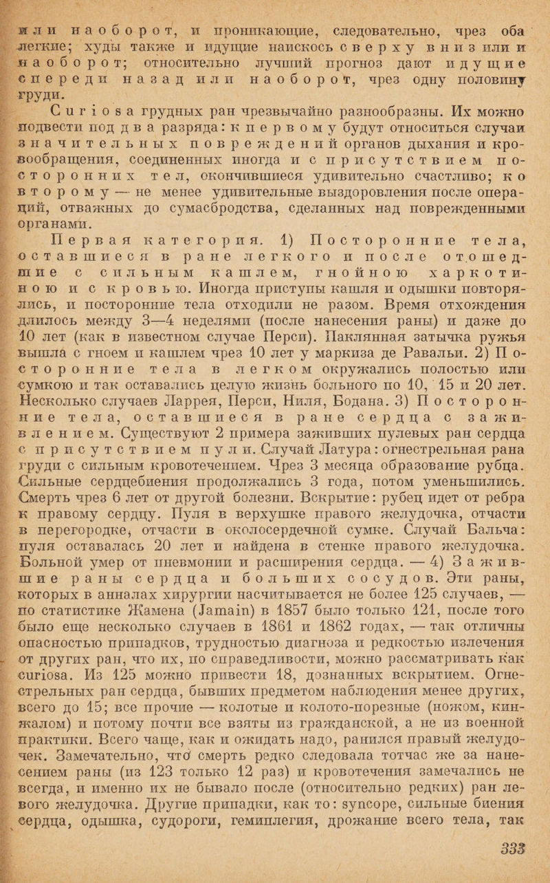 ж л и наоборот, и проникающие, следовательно, чрез оба легкие; худы также и идущие наискось сверху вниз или и наоборот; относительно лучший прогноз дают идущие спереди назад или наоборот, чрез одну половину груди. С и г і о 8 а грудных ран чрезвычайно разнообразны. Их можно подвести под два разряда: к первому будут относиться случаи значительных повреждений органов дыхания и кро¬ вообращения, соединенных иногда и с присутствием по¬ сторонних тел, окончившиеся удивительно счастливо; к о второму —не менее удивительные выздоровления после опера¬ ций, отважных до сумасбродства, сделанных над поврежденными органами. Первая категория. 1) Посторонние тела, оставшиеся в ране легкого и после отошед¬ шие с сильным кашлем, гнойною харкоти¬ ною и с кровью. Иногда приступы кашля и одышки повторя¬ лись, и посторонние тела отходили не разом. Время отхождения длилось между 3—4 неделями (после нанесения раны) и даже до 10 лет (как в известном случае Перси). Паклянная затычка ружья вышла с гноем и кашлем чрез 10 лет у маркиза де Равальи. 2) П о- сторонние тела в легком окружались полостью или сумкою и так оставались целую жизнь больного по 10, 15 и 20 лет. Несколько случаев Ларрея, Перси, Пиля, Бодана. 3) Посторон¬ ние тела, оставшиеся в ране сердца с зажи¬ влением. Существуют 2 примера заживших пулевых ран сердца с присутствием пули. Случай Латура: огнестрельная рана груди с сильным кровотечением. Чрез 3 месяца образование рубца. Сильные сердцебиения продолжались 3 года, потом уменьшились. Смерть чрез 6 лет от другой болезни. Вскрытие: рубец идет от ребра к правому сердцу. Пуля в верхушке правого желудочка, отчасти в перегородке^ отчасти в околосердечной сумке. Случай Бальча: пуля оставалась 20 лет и найдена в стенке правого желудочка. Больной умер от пневмонии и расширения сердца. —-4) Зажив¬ шие раны сердца и больших сосудов. Эти раны, которых в анналах хирургии насчитывается не более 125 случаев, — по статистике Жамена (іатаіп) в 1857 было только 121, после того было еще несколько случаев в 1861 и 1862 годах, — так отличны опасностью припадков, трудностью диагноза и редкостью излечения от других ран, что их, по справедливости, можно рассматривать как спгіоза. Из 125 можно привести 18, дознанных вскрытием. Огне¬ стрельных ран сердца, бывших предметом наблюдения менее других, всего до 15; все прочие —колотые и колото-порезные (ножом, кин¬ жалом) и потому почти все взяты из гражданской, а не из военной практики. Всего чаще, как и ожидать надо, ранился правый желудо¬ чек. Замечательно, чтб смерть редко следовала тотчас же за нане¬ сением раны (из 123 только 12 раз) и кровотечения замечались не всегда, и именно их не бывало после (относительно редких) ран ле¬ вого желудочка. Другие припадки, как то: зупсоре, сильные биения сердца, одышка, судороги, гемиплегия, дрожание всего тела, так