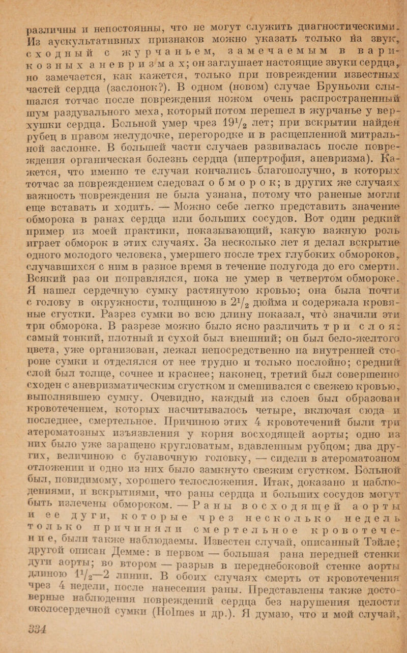 различны и непостоянны, что не могут служить диагностическими. Из аускультативных признаков можно указать только на звук, сходный с журчаньем, замечаемым в вари¬ козных а н е в р и з м а х; он заглушает настоящие звуки сердца,, но замечается, как кажется, только при повреждении известных частей сердца (заслонок?). В одном (новом) случае Бруньоли слы¬ шался тотчас после повреждения ножом очень распространенный шум раздувального меха, который потом перешел в журчанье у вер¬ хушки сердца. Больной умер чрез 19у2 лет; при вскрытии найден рубец в правом желудочке, перегородке и в расщепленной митраль¬ ной заслонке. В большей части случаев развивалась после повре¬ ждения органическая болезнь сердца (ипертрофия, аневризма). Ка¬ жется, что именно те случаи кончались благополучно, в которых тотчас за повреждением следовал о б м о р о к; в других же случаях важность 'повреждения не была узнана, потому что раненые могли еще вставать и ходить. — Можно себе легко представить значение обморока в ранах сердца или больших сосудов. Вот один редкий пример из моей практики, показывающий, какую важную роль играет обморок в этих случаях. За несколько лет я делал вскрытие одного молодого человека, умершего после трех глубоких обмороков, случавшихся с ним в разное время в течение полу года до его смерти. Всякий раз он поправлялся, пока не умер в четвертом обмороке. Я нашел сердечную сумку растянутою кровью; она была почти с голову в окружности, толщиною в 21/2 дюйма и содержала кровя¬ ные сгустки. Разрез сумки во всю длину показал, что значили эти три обморока. В разрезе можно было ясно различить три слоя; самый тонкий, плотный и сухой был внешний; он был бело-желтого цвета, уже организован, лежал непосредственно на внутренней сто¬ роне сумкп н отделялся от нее трудно и только послойно; средний слой был толще, сочнее и краснее; наконец, третий был совершенно сходен с аневризматическим сгустком и смешивался с свежею кровью, выполнявшею сумку. Очевидно, каждый из слоев был образован кровотечением, которых насчитывалось четыре, включая сюда и последнее, смертельное. Причиною этих 4 кровотечений были три атероматозных изъязвления у корня восходящей аорты; одно из них было уже заращено кругловатым, вдавленным рубцом; два дру¬ гих, величиною с булавочную головку, — сидели в атероматозном отложении и одно из них было замкнуто свежим сгустком. Больной оыл, повидпмому, хорошего телосложения. Итак, доказано и наблю¬ дениями, и вскрытиями, что раны сердца и больших сосудов могут ныть излечены обмороком. — Раны восходящей аорты и ее дуги, которые чрез несколько недель т о льк о причиняли смертельное кровотече- н и е, оыли также наблюдаемы. Известен случай, описанный Тэйле; другой описан Демме: в первом — большая рана передней стенки д}іи аорты; во втором — разрыв в переднебоковой стенке аорты длиною 1/2 2 линии. В обоих случаях смерть от кровотечения ірез і недели, после нанесения раны. Представлены также досто¬ верные наблюдения повреждений сердца без нарушения целости околосердечной сумки (Ноішез и др.). Я думаю, что и мой случай,