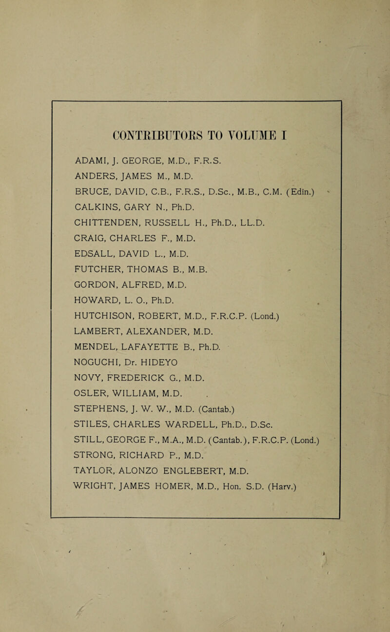 ADAMI, J. GEORGE, M.D., F.R.S. ANDERS, JAMES M., M.D. BRUCE, DAVID, C.B., F.R.S., D.Sc., M.B., C.M. (Edin.) CALKINS, GARY N., Ph.D. CHITTENDEN, RUSSELL H., Ph.D., LL.D. CRAIG, CHARLES F., M.D. EDSALL, DAVID L., M.D. FUTCHER, THOMAS B., M.B. GORDON, ALFRED, M.D. HOWARD, L. 0., Ph.D. HUTCHISON, ROBERT, M.D., F.R.C.P. (Lond.) LAMBERT, ALEXANDER, M.D. MENDEL, LAFAYETTE B., Ph.D. NOGUCHI, Dr. HIDEYO NOVY, FREDERICK G., M.D. OSLER, WILLIAM, M.D. STEPHENS, J. W. W., M.D. (Cantab.) STILES, CHARLES WARDELL, Ph.D., D.Sc. STILL, GEORGE F., M.A., M.D. (Cantab.), F.R.C.P. (Lond.) STRONG, RICHARD P., M.D. TAYLOR, ALONZO ENGLEBERT, M.D. WRIGHT, JAMES HOMER, M.D., Hon. S.D. (Harv.)