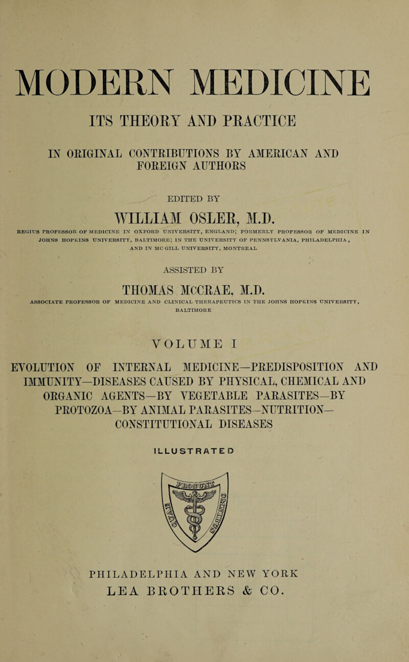 MODERN MEDICINE ITS THEORY AND PRACTICE IN ORIGINAL CONTRIBUTIONS BY AMERICAN AND FOREIGN AUTHORS EDITED BY WILLIAM OSLER, M.D. REGIUS PROFESSOR OF MEDICINE IN OXFORD UNIVERSITY, ENGLAND; FORMERLY PROFESSOR OF MEDICINE IN JOHNS HOPKINS UNIVERSITY, BALTIMORE; IN THE UNIVERSITY OF PENNSYLVANIA, PHILADELPHIA, AND IN MC GILL UNIVERSITY, MONTREAL ASSISTED BY THOMAS MCCEAE, M.D. ASSOCIATE PROFESSOR OF MEDICINE AND CLINICAL THERAPEUTICS IN THE JOHNS HOPKINS UNIVERSITY, BALTIMORE VOLUME I EVOLUTION OF INTERNAL MEDICINE—PREDISPOSITION AND IMMUNITY—DISEASES CAUSED BY PHYSICAL, CHEMICAL AND ORGANIC AGENTS—BY VEGETABLE PARASITES-BY PROTOZOA-BY ANIMAL PARASITES—NUTRITION- CONSTITUTIONAL DISEASES ILLUSTRATE D PHILADELPHIA AND NEW YORK LEA BROTHERS & CO.