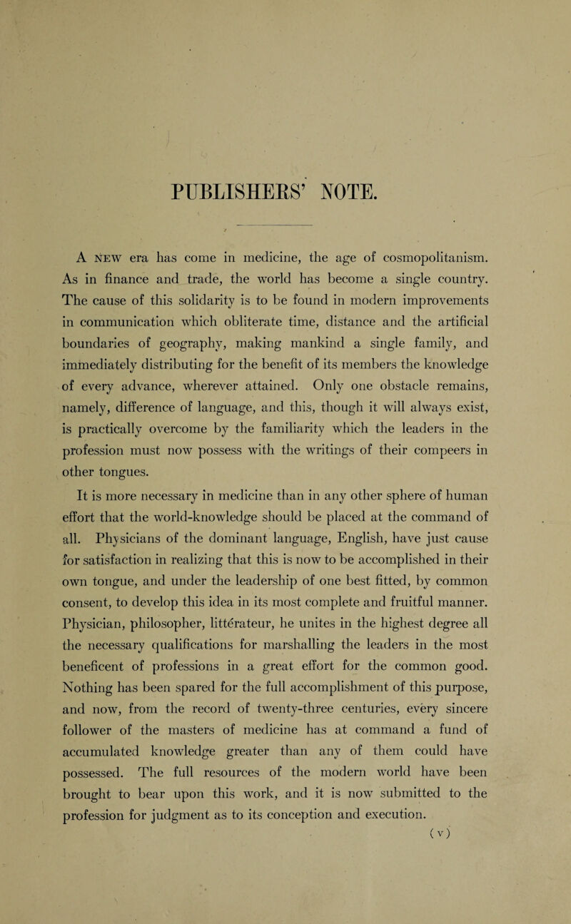 PUBLISHEKS’ NOTE. A new era has come in medicine, the age of cosmopolitanism. As in finance and trade, the world has become a single country. The cause of this solidarity is to be found in modern improvements in communication which obliterate time, distance and the artificial boundaries of geography, making mankind a single family, and immediately distributing for the benefit of its members the knowledge of every advance, wherever attained. Only one obstacle remains, namely, difference of language, and this, though it will always exist, is practically overcome by the familiarity which the leaders in the profession must now possess with the writings of their compeers in other tongues. It is more necessary in medicine than in any other sphere of human effort that the world-knowledge should be placed at the command of all. Physicians of the dominant language, English, have just cause for satisfaction in realizing that this is now to be accomplished in their own tongue, and under the leadership of one best fitted, by common consent, to develop this idea in its most complete and fruitful manner. Physician, philosopher, litterateur, he unites in the highest degree all the necessary qualifications for marshalling the leaders in the most beneficent of professions in a great effort for the common good. Nothing has been spared for the full accomplishment of this purpose, and now, from the record of twenty-three centuries, every sincere follower of the masters of medicine has at command a fund of accumulated knowledge greater than any of them could have possessed. The full resources of the modern world have been brought to bear upon this work, and it is now submitted to the profession for judgment as to its conception and execution.
