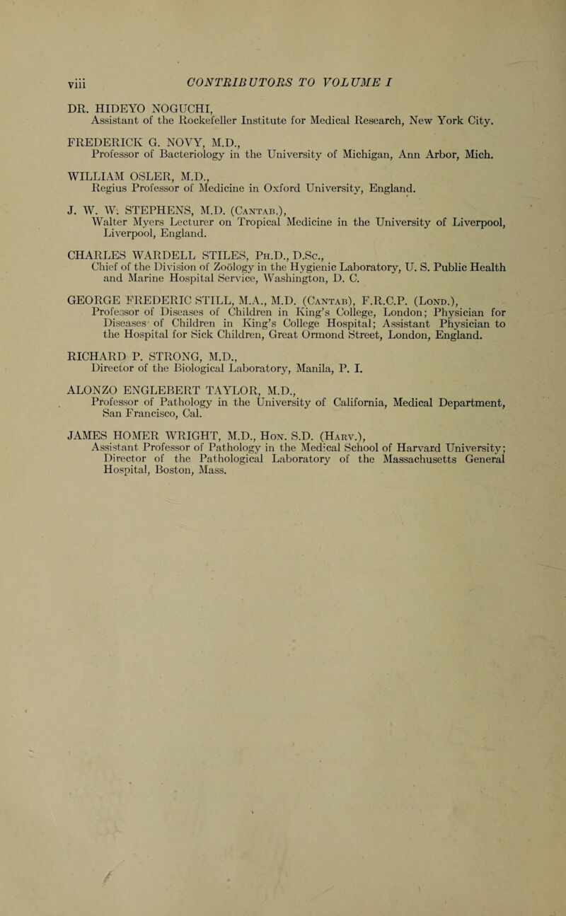 Vlll DR. HIDEYO NOGUCHI, Assistant of the Rockefeller Institute for Medical Research, New York City. FREDERICK G. NOVY, M.D., Professor of Bacteriology in the University of Michigan, Ann Arbor, Mich. WILLIAM OSLER, M.D., Regius Professor of Medicine in Oxford University, England. J. W. W. STEPHENS, M.D. (Cantab.), Walter Myers Lecturer on Tropical Medicine in the University of Liverpool, Liverpool, England. CHARLES WARDELL STILES, Ph.D., D.Sc., Chief of the Division of Zoology in the Hygienic Laboratory, U. S. Public Health and Marine Hospital Service, Washington, D. C. GEORGE FREDERIC STILL, M.A., M.D. (Cantab), F.R.C.P. (Lond.), Professor of Diseases of Children in King’s College, London; Physician for Diseases' of Children in King’s College Hospital; Assistant Physician to the Hospital for Sick Children, Great Ormond Street, London, England. RICHARD P. STRONG, M.D., Director of the Biological Laboratory, Manila, P. I. ALONZO ENGLEBERT TAYLOR, M.D., Professor of Pathology in the University of California, Medical Department, San Francisco, Cal. JAMES HOMER WRIGHT, M.D., Hon. S.D. (Harv.), Assistant Professor of Pathology in the Medical School of Harvard University; Director of the Pathological Laboratory of the Massachusetts General Hospital, Boston, Mass.