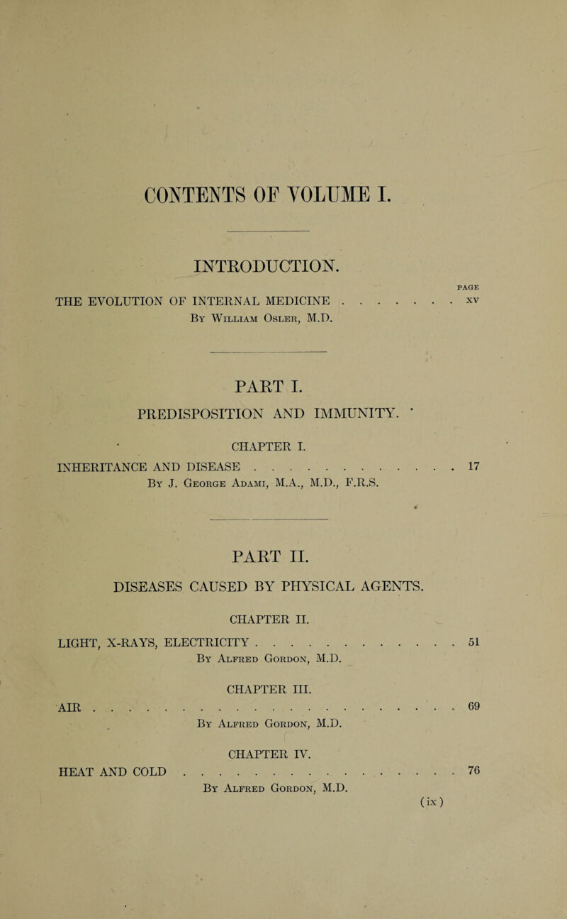 / CONTENTS OF VOLUME I. INTRODUCTION. PAGE THE EVOLUTION OF INTERNAL MEDICINE.xv By William Osler, M.D. part i. PREDISPOSITION AND IMMUNITY. ' CHAPTER I. INHERITANCE AND DISEASE.17 By J. George Adami, M.A., M.D., F.R.S. PART II. DISEASES CAUSED BY PHYSICAL AGENTS. CHAPTER II. LIGHT, X-RAYS, ELECTRICITY.51 By Alfred Gordon, M.D. CHAPTER III. AIR..69 By Alfred Gordon, M.D. CHAPTER IV. HEAT AND COLD.76 By Alfred Gordon, M.D.