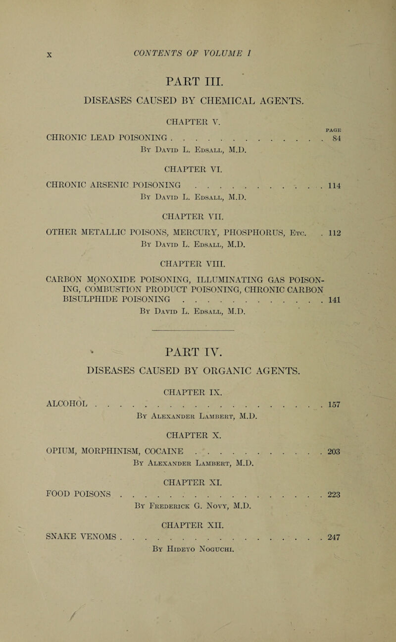 PART III. DISEASES CAUSED BY CHEMICAL AGENTS. CHAPTER Y. PAGE CHRONIC LEAD POISONING.84 By David L. Edsall, M.D. CHAPTER VI. CHRONIC ARSENIC POISONING..114 By David L. Edsall, M.D. CHAPTER VII. OTHER METALLIC POISONS, MERCURY, PHOSPHORUS, Etc. . 112 By David L. Edsall, M.D. CHAPTER VIII. CARBON MONOXIDE POISONING, ILLUMINATING GAS POISON¬ ING, COMBUSTION PRODUCT POISONING, CHRONIC CARBON BISULPHIDE POISONING.141 By David L. Edsall, M.D. PART IY. DISEASES CAUSED BY ORGANIC AGENTS. CHAPTER IX. ALCOHOL.157 By Alexander Lambert, M.D. CHAPTER X. OPIUM, MORPHINISM, COCAINE. 203 By Alexander Lambert, M.D. CHAPTER XI. FOOD POISONS.223 By Frederick G. Novy, M.D. CHAPTER XII. SNAKE VENOMS.247 By Hideyo Noguchi.