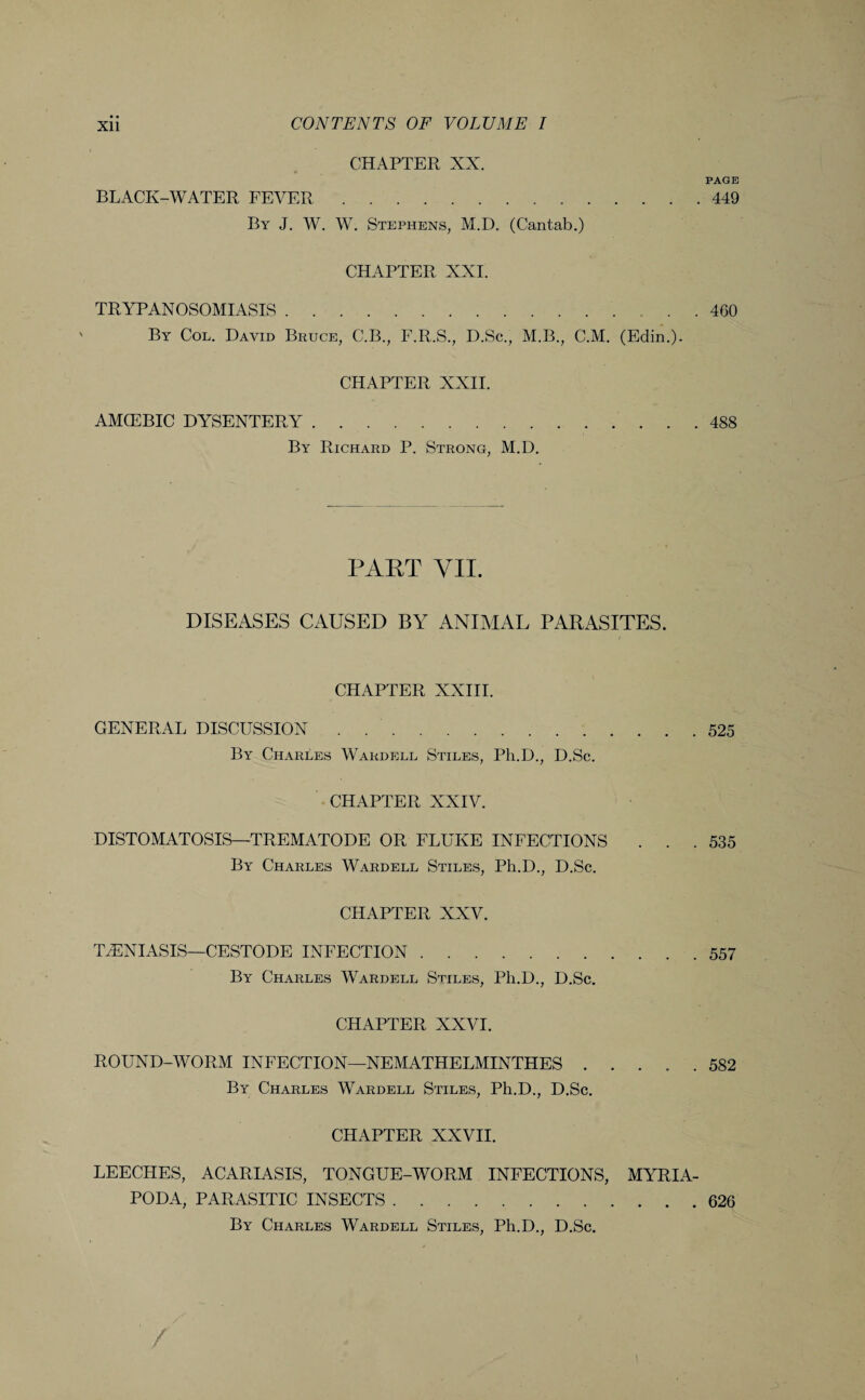 CHAPTER XX. PAGE BLACK-WATER FEVER. 449 By J. W. W. Stephens, M.D. (Cantab.) CHAPTER XXI. TRYPANOSOMIASIS.460 By Col. David Bruce, C.B., F.R.S., D.Sc., M.B., C.M. (Edin.). CHAPTER XXII. AMCEBIC DYSENTERY.488 By Richard P. Strong, M.D. PART VII. DISEASES CAUSED BY ANIMAL PARASITES. CHAPTER XXIII. GENERAL DISCUSSION . .525 By Charles Wardell Stiles, Ph.D., D.Sc. CHAPTER XXIV. DISTOMATOSIS—TREMATODE OR FLUKE INFECTIONS . . .535 By Charles Wardell Stiles, Ph.D., D.Sc. CHAPTER XXV. TvENIASIS—CESTODE INFECTION.557 By Charles Wardell Stiles, Ph.D., D.Sc. CHAPTER XXVI. ROUND-WORM INFECTION—NEMATHELMINTHES ..... 582 By Charles Wardell Stiles, Ph.D., D.Sc. CHAPTER XXVII. LEECHES, ACARIASIS, TONGUE-WORM INFECTIONS, MYRIA- PODA, PARASITIC INSECTS.626 By Charles Wardell Stiles, Ph.D., D.Sc.