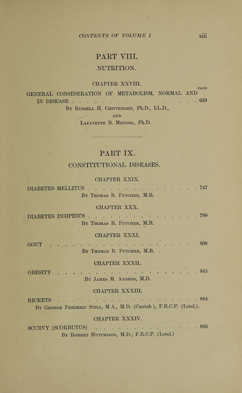 • • • PART VIII. NUTRITION. PAGE CHAPTER XXVIII. GENERAL CONSIDERATION OF METABOLISM, NORMAL AND IN DISEASE ...639 By Russell H. Chittenden, Ph.D., LL.D., - . r AND Lafayette B. Mendel, Ph.D. PAET IX. CONSTITUTIONAL DISEASES. CHAPTER XXIX. DIABETES MELLITUS.747 By Thomas B. Futcher, M.B. CHAPTER XXX. DIABETES INSIPIDUS.799 By Thomas B. Futcher, M.B. CHAPTER XXXI. GOUT.80S By Thomas B. Futcher, M.B. CHAPTER XXXII. OBESITY.845 By James M. Anders, M.D. CHAPTER XXXIII. RICKETS.864 By George Frederic Still, M A., M.D. (Cantab), F.R.C.P. (Lond.). CHAPTER XXXIV. SCURVY (SCORBUTUS).893 By Robert Hutchison, M.D., F.R.C.P. (Lond.)