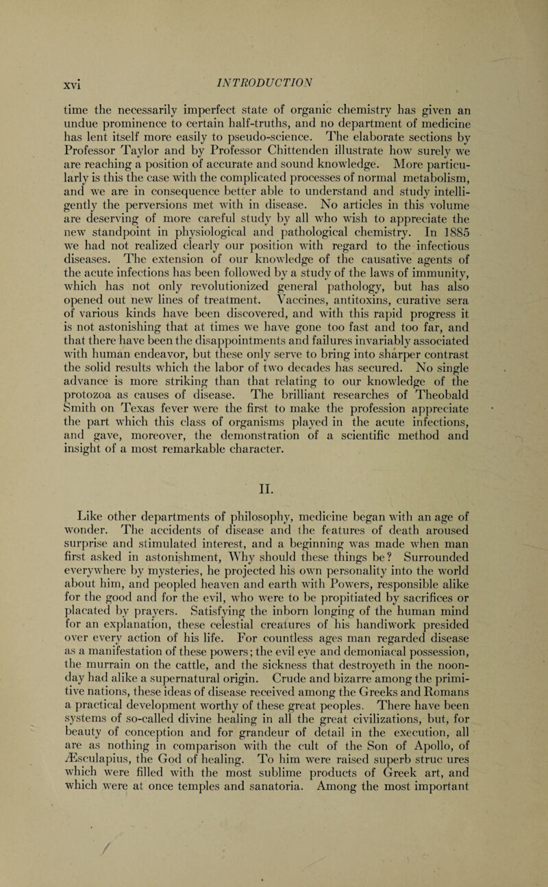 time the necessarily imperfect state of organic chemistry has given an undue prominence to certain half-truths, and no department of medicine has lent itself more easily to pseudo-science. The elaborate sections by Professor Taylor and by Professor Chittenden illustrate how surely we are reaching a position of accurate and sound knowledge. More particu¬ larly is this the case with the complicated processes of normal metabolism, and we are in consequence better able to understand and study intelli¬ gently the perversions met with in disease. No articles in this volume are deserving of more careful study by all who wish to appreciate the new standpoint in physiological and pathological chemistry. In 1885 we had not realized clearly our position with regard to the infectious diseases. The extension of our knowledge of the causative agents of the acute infections has been followed by a study of the laws of immunity, which has not only revolutionized general pathology, but has also opened out new lines of treatment. Vaccines, antitoxins, curative sera of various kinds have been discovered, and with this rapid progress it is not astonishing that at times we have gone too fast and too far, and that there have been the disappointments and failures invariably associated with human endeavor, but these only serve to bring into sharper contrast the solid results which the labor of two decades has secured. No single advance is more striking than that relating to our knowledge of the protozoa as causes of disease. The brilliant researches of Theobald Smith on Texas fever were the first to make the profession appreciate the part which this class of organisms played in the acute infections, and gave, moreover, the demonstration of a scientific method and insight of a most remarkable character. II. Like other departments of philosophy, medicine began with an age of wonder. The accidents of disease and the features of death aroused surprise and stimulated interest, and a beginning was made when man first asked in astonishment, Why should these things be? Surrounded everywhere by mysteries, he projected his own personality into the world about him, and peopled heaven and earth with Powers, responsible alike for the good and for the evil, who were to be propitiated by sacrifices or placated by prayers. Satisfying the inborn longing of the human mind for an explanation, these celestial creatures of his handiwork presided over every action of his life. For countless ages man regarded disease as a manifestation of these powers; the evil eye and demoniacal possession, the murrain on the cattle, and the sickness that destroyeth in the noon¬ day had alike a supernatural origin. Crude and bizarre among the primi¬ tive nations, these ideas of disease received among the Greeks and Romans a practical development worthy of these great peoples. There have been systems of so-called divine healing in all the great civilizations, but, for beauty of conception and for grandeur of detail in the execution, all are as nothing in comparison with the cult of the Son of Apollo, of iEsculapius, the God of healing. To him were raised superb struc ures which were filled with the most sublime products of Greek art, and which were at once temples and sanatoria. Among the most important