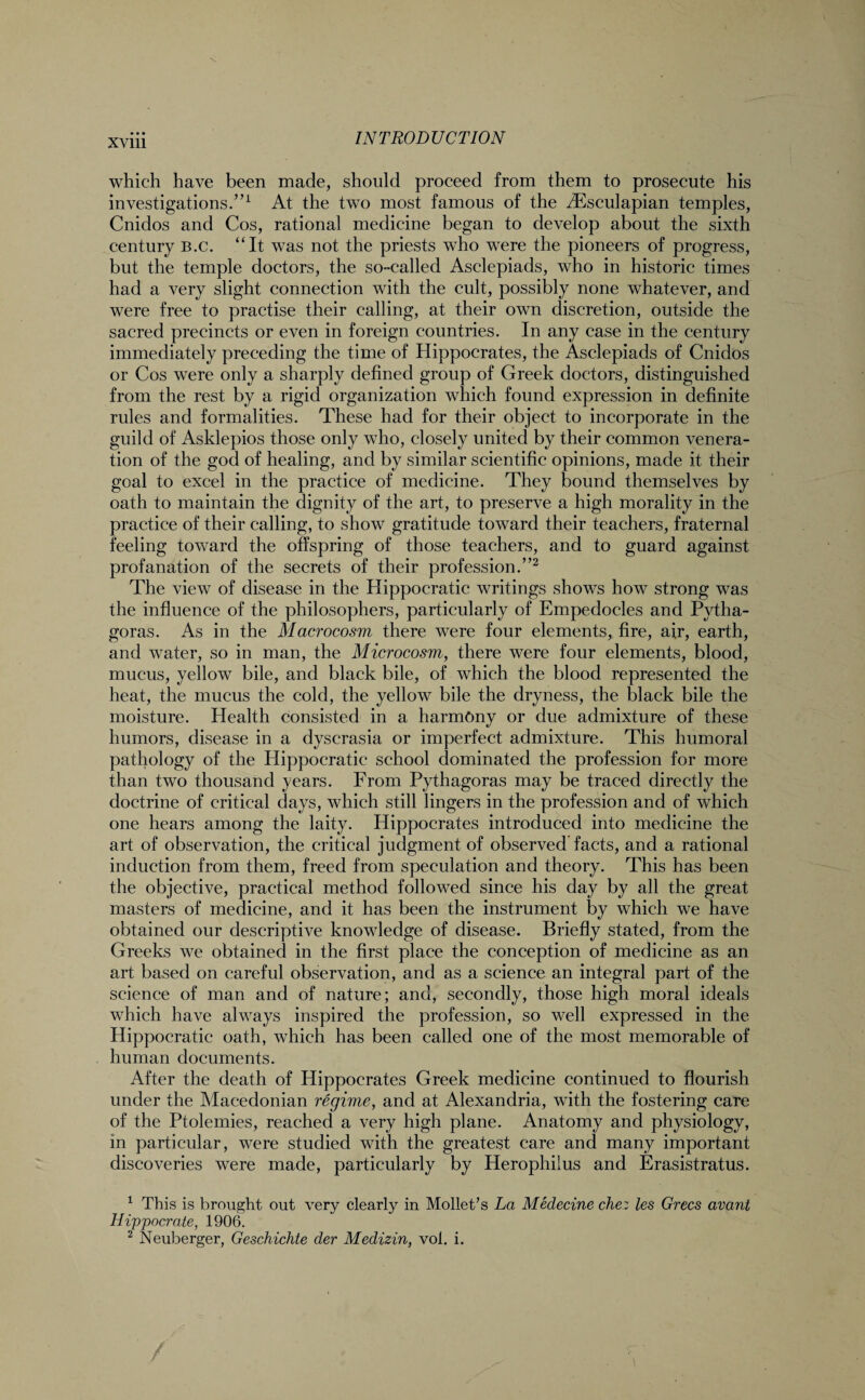 which have been made, should proceed from them to prosecute his investigations.”1 At the two most famous of the iEsculapian temples, Cnidos and Cos, rational medicine began to develop about the sixth century B.c. “It was not the priests who were the pioneers of progress, but the temple doctors, the so-called Asclepiads, who in historic times had a very slight connection with the cult, possibly none whatever, and were free to practise their calling, at their own discretion, outside the sacred precincts or even in foreign countries. In any case in the century immediately preceding the time of Hippocrates, the Asclepiads of Cnidos or Cos were only a sharply defined group of Greek doctors, distinguished from the rest by a rigid organization which found expression in definite rules and formalities. These had for their object to incorporate in the guild of Asklepios those only who, closely united by their common venera¬ tion of the god of healing, and by similar scientific opinions, made it their goal to excel in the practice of medicine. They bound themselves by oath to maintain the dignity of the art, to preserve a high morality in the practice of their calling, to show gratitude toward their teachers, fraternal feeling toward the offspring of those teachers, and to guard against profanation of the secrets of their profession.”2 The view of disease in the Hippocratic writings shows how strong was the influence of the philosophers, particularly of Empedocles and Pytha¬ goras. As in the Macrocosm there were four elements, fire, air, earth, and water, so in man, the Microcosm, there were four elements, blood, mucus, yellow bile, and black bile, of which the blood represented the heat, the mucus the cold, the yellow bile the dryness, the black bile the moisture. Health consisted in a harmony or due admixture of these humors, disease in a dyscrasia or imperfect admixture. This humoral pathology of the Hippocratic school dominated the profession for more than two thousand years. From Pythagoras may be traced directly the doctrine of critical days, which still lingers in the profession and of which one hears among the laity. Hippocrates introduced into medicine the art of observation, the critical judgment of observed facts, and a rational induction from them, freed from speculation and theory. This has been the objective, practical method followed since his day by all the great masters of medicine, and it has been the instrument by which we have obtained our descriptive knowledge of disease. Briefly stated, from the Greeks we obtained in the first place the conception of medicine as an art based on careful observation, and as a science an integral part of the science of man and of nature; and, secondly, those high moral ideals which have always inspired the profession, so well expressed in the Hippocratic oath, which has been called one of the most memorable of human documents. After the death of Hippocrates Greek medicine continued to flourish under the Macedonian regime, and at Alexandria, with the fostering care of the Ptolemies, reached a very high plane. Anatomy and physiology, in particular, were studied with the greatest care and many important discoveries were made, particularly by Herophiius and Erasistratus. 1 This is brought out very clearly in Mollet’s La Medecine chez les Grecs avant Hippocrate, 1906. 2 Neuberger, Geschichte der Medizin, vol. i.
