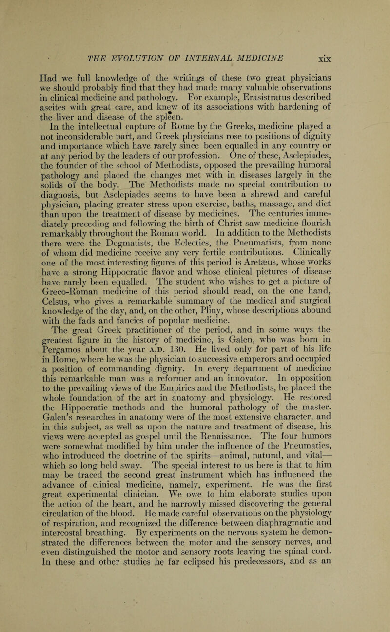 Had we full knowledge of the writings of these two great physicians we should probably find that they had made many valuable observations in clinical medicine and pathology. For example, Erasistratus described ascites with great care, and knew of its associations with hardening of the liver and disease of the spleen. In the intellectual capture of Rome by the Greeks, medicine played a not inconsiderable part, and Greek physicians rose to positions of dignity and importance which have rarely since been equalled in any country or at any period by the leaders of our profession. One of these, Asclepiades, the founder of the school of Methodists, opposed the prevailing humoral pathology and placed the changes met with in diseases largely in the solids of the body. The Methodists made no special contribution to diagnosis, but Asclepiades seems to have been a shrewd and careful physician, placing greater stress upon exercise, baths, massage, and diet than upon the treatment of disease by medicines. The centuries imme¬ diately preceding and following the birth of Christ saw medicine flourish remarkably throughout the Roman world. In addition to the Methodists there were the Dogmatists, the Eclectics, the Pneumatists, from none of whom did medicine receive any very fertile contributions. Clinically one of the most interesting figures of this period is Areteeus, whose works have a strong Hippocratic flavor and whose clinical pictures of disease have rarely been equalled. The student who wishes to get a picture of Greco-Roman medicine of this period should read, on the one hand, Celsus, who gives a remarkable summary of the medical and surgical knowledge of the day, and, on the other, Pliny, whose descriptions abound with the fads and fancies of popular medicine. The great Greek practitioner of the period, and in some ways the greatest figure in the history of medicine, is Galen, who was born in Pergamos about the year a.d. 130. He lived only for part of his life in Rome, where he was the physician to successive emperors and occupied a position of commanding dignity. In every department of medicine this remarkable man was a reformer and an innovator. In opposition to the prevailing views of the Empirics and the Methodists, he placed the whole foundation of the art in anatomy and physiology. He restored the Hippocratic methods and the humoral pathology of the master. Galen’s researches in anatomy were of the most extensive character, and in this subject, as well as upon the nature and treatment of disease, his views were accepted as gospel until the Renaissance. The four humors were somewhat modified by him under the influence of the Pneumatics, who introduced the doctrine of the spirits—animal, natural, and vital— which so long held sway. The special interest to us here is that to him may be traced the second great instrument which has influenced the advance of clinical medicine, namely, experiment. He was the first great experimental clinician. We owe to him elaborate studies upon the action of the heart, and he narrowly missed discovering the general circulation of the blood. He made careful observations on the physiology of respiration, and recognized the difference between diaphragmatic and intercostal breathing. By experiments on the nervous system he demon¬ strated the differences between the motor and the sensory nerves, and even distinguished the motor and sensory roots leaving the spinal cord. In these and other studies he far eclipsed his predecessors, and as an