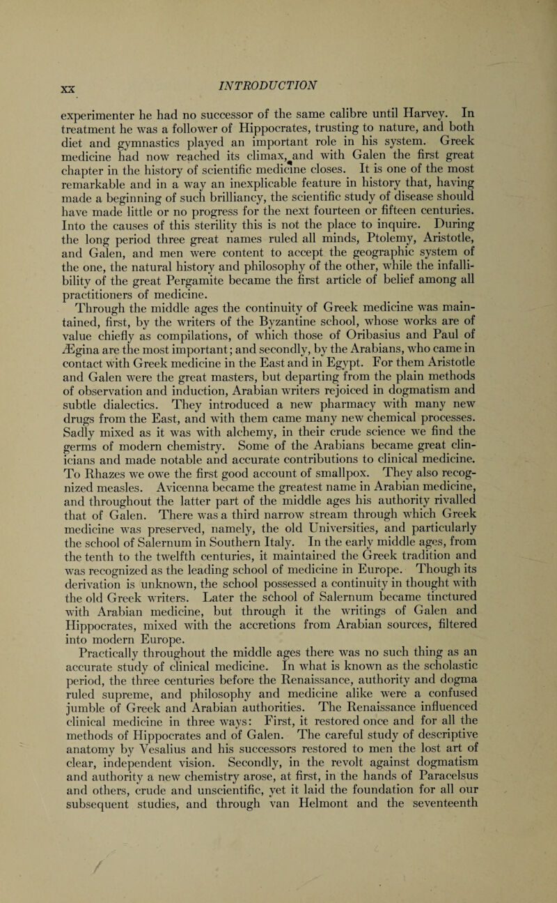 experimenter he had no successor of the same calibre until Harvey. In treatment he was a follower of Hippocrates, trusting to nature, and both diet and gymnastics played an important role in his system. Greek medicine had now reached its climax,^and with Galen the first great chapter in the history of scientific medicine closes. It is one of the most remarkable and in a way an inexplicable feature in history that, having made a beginning of such brilliancy, the scientific study of disease should have made little or no progress for the next fourteen or fifteen centuries. Into the causes of this sterility this is not the place to inquire. During the long period three great names ruled all minds, Ptolemy, Aristotle, and Galen, and men were content to accept the geographic system of the one, the natural history and philosophy of the other, while the infalli¬ bility of the great Pergamite became the first article of belief among all practitioners of medicine. Through the middle ages the continuity of Greek medicine was main¬ tained, first, by the writers of the Byzantine school, whose works are of value chiefly as compilations, of which those of Oribasius and Paul of iEgina are the most important; and secondly, by the Arabians, who came in contact with Greek medicine in the East and in Egypt. For them Aristotle and Galen were the great masters, but departing from the plain methods of observation and induction, Arabian writers rejoiced in dogmatism and subtle dialectics. They introduced a new pharmacy with many new drugs from the East, and with them came many new chemical processes. Sadly mixed as it was with alchemy, in their crude science we find the germs of modern chemistry. Some of the Arabians became great clin¬ icians and made notable and accurate contributions to clinical medicine. To Rhazes we owe the first good account of smallpox. They also recog¬ nized measles. Avicenna became the greatest name in Arabian medicine, and throughout the latter part of the middle ages his authority rivalled that of Galen. There was a third narrow stream through which Greek medicine was preserved, namely, the old Universities, and particularly the school of Salernum in Southern Italy. In the early middle ages, from the tenth to the twelfth centuries, it maintained the Greek tradition and was recognized as the leading school of medicine in Europe. Though its derivation is unknown, the school possessed a continuity in thought with the old Greek writers. Later the school of Salernum became tinctured with Arabian medicine, but through it the writings of Galen and Hippocrates, mixed with the accretions from Arabian sources, filtered into modern Europe. Practically throughout the middle ages there was no such thing as an accurate study of clinical medicine. In what is known as the scholastic period, the three centuries before the Renaissance, authority and dogma ruled supreme, and philosophy and medicine alike were a confused jumble of Greek and Arabian authorities. The Renaissance influenced clinical medicine in three ways: First, it restored once and for all the methods of Hippocrates and of Galen. The careful study of descriptive anatomy by Yesalius and his successors restored to men the lost art of clear, independent vision. Secondly, in the revolt against dogmatism and authority a new chemistry arose, at first, in the hands of Paracelsus and others, crude and unscientific, yet it laid the foundation for all our subsequent studies, and through van Helmont and the seventeenth