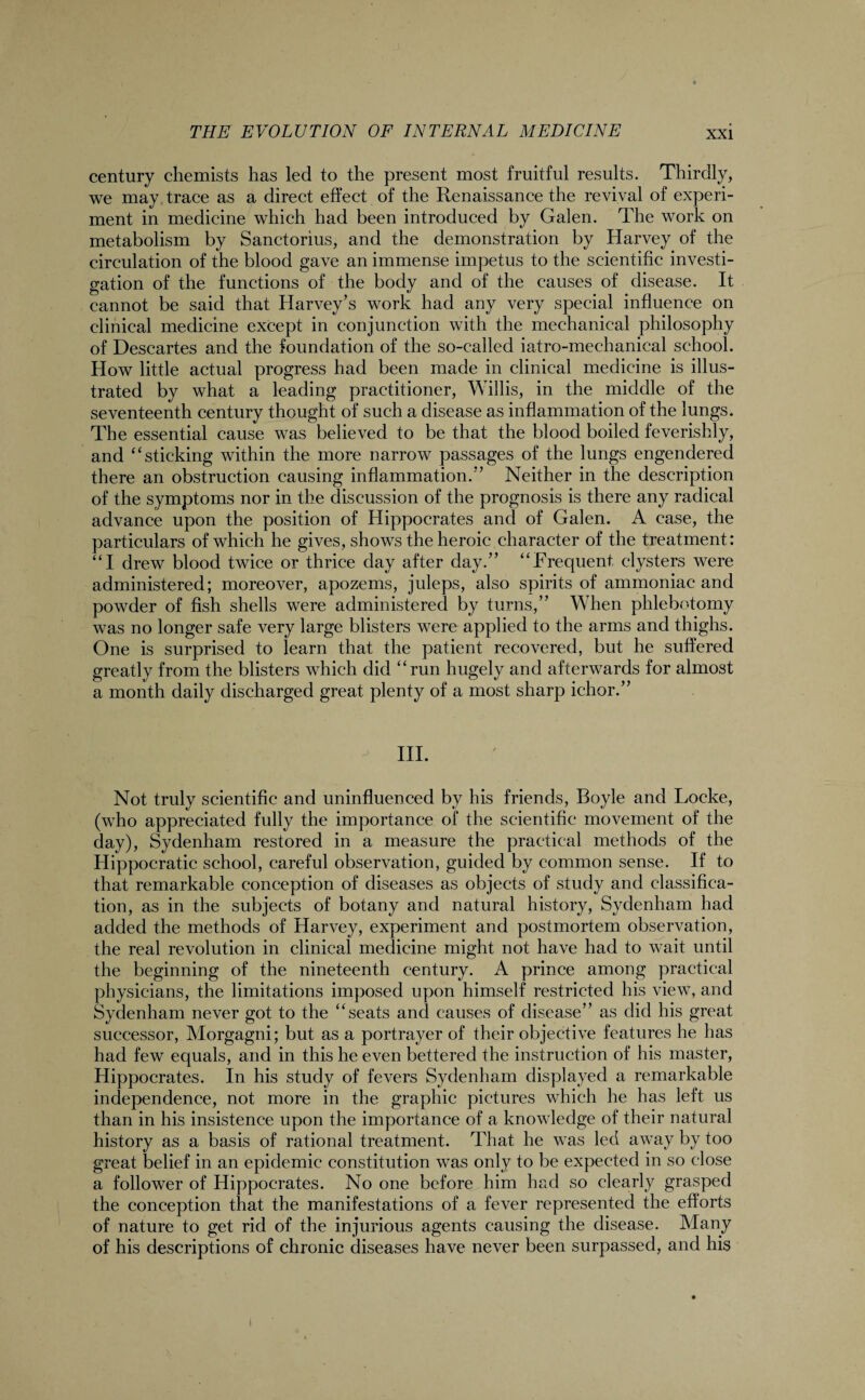 century chemists has led to the present most fruitful results. Thirdly, we may trace as a direct effect of the Renaissance the revival of experi¬ ment in medicine which had been introduced by Galen. The work on metabolism by Sanctorius, and the demonstration by Harvey of the circulation of the blood gave an immense impetus to the scientific investi¬ gation of the functions of the body and of the causes of disease. It cannot be said that Harvey’s work had any very special influence on clinical medicine except in conjunction with the mechanical philosophy of Descartes and the foundation of the so-called iatro-mechanical school. How little actual progress had been made in clinical medicine is illus¬ trated by what a leading practitioner, Willis, in the middle of the seventeenth century thought of such a disease as inflammation of the lungs. The essential cause was believed to be that the blood boiled feverishly, and “sticking within the more narrow passages of the lungs engendered there an obstruction causing inflammation.” Neither in the description of the symptoms nor in the discussion of the prognosis is there any radical advance upon the position of Hippocrates and of Galen. A case, the particulars of which he gives, shows the heroic character of the treatment: “I drew blood twice or thrice day after day.” “Frequent clysters were administered; moreover, apozems, juleps, also spirits of ammoniac and powder of fish shells were administered by turns,” When phlebotomy was no longer safe very large blisters were applied to the arms and thighs. One is surprised to learn that the patient recovered, but he suffered greatly from the blisters which did “run hugely and afterwards for almost a month daily discharged great plenty of a most sharp ichor.” III. Not truly scientific and uninfluenced by his friends, Boyle and Locke, (who appreciated fully the importance of the scientific movement of the day), Sydenham restored in a measure the practical methods of the Hippocratic school, careful observation, guided by common sense. If to that remarkable conception of diseases as objects of study and classifica¬ tion, as in the subjects of botany and natural history, Sydenham had added the methods of Harvey, experiment and postmortem observation, the real revolution in clinical medicine might not have had to wait until the beginning of the nineteenth century. A prince among practical physicians, the limitations imposed upon himself restricted his view, and Sydenham never got to the “seats and causes of disease” as did his great successor, Morgagni; but as a portrayer of their objective features he has had few equals, and in this he even bettered the instruction of his master, Hippocrates. In his study of fevers Sydenham displayed a remarkable independence, not more in the graphic pictures which he has left us than in his insistence upon the importance of a knowledge of their natural history as a basis of rational treatment. That he was led away by too great belief in an epidemic constitution was only to be expected in so close a follower of Hippocrates. No one before him had so clearly grasped the conception that the manifestations of a fever represented the efforts of nature to get rid of the injurious agents causing the disease. Many of his descriptions of chronic diseases have never been surpassed, and his