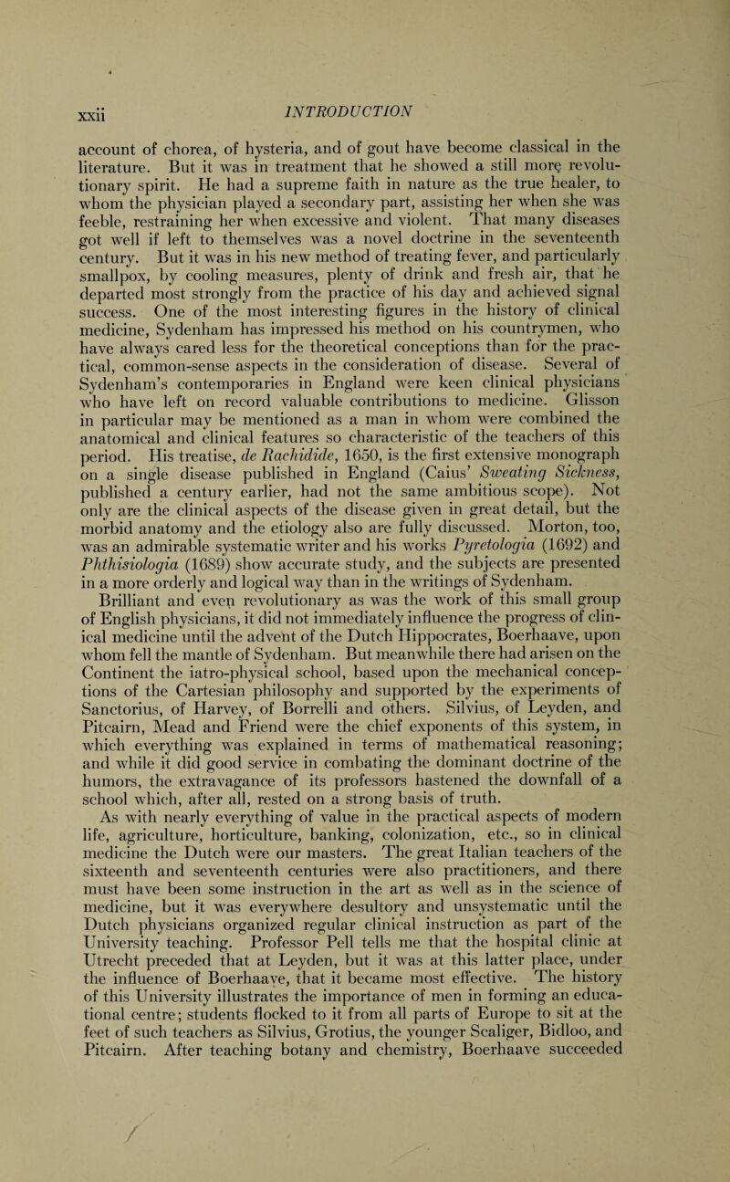 account of chorea, of hysteria, and of gout have become classical in the literature. But it was in treatment that he showed a still morQ revolu¬ tionary spirit. He had a supreme faith in nature as the true healer, to whom the physician played a secondary part, assisting her when she was feeble, restraining her when excessive and violent. That many diseases got well if left to themselves was a novel doctrine in the seventeenth century. But it was in his new method of treating fever, and particularly smallpox, by cooling measures, plenty of drink and fresh air, that he departed most strongly from the practice of his day and achieved signal success. One of the most interesting figures in the history of clinical medicine, Sydenham has impressed his method on his countrymen, who have always cared less for the theoretical conceptions than for the prac¬ tical, common-sense aspects in the consideration of disease. Several of Sydenham’s contemporaries in England were keen clinical physicians who have left on record valuable contributions to medicine. Glisson in particular may be mentioned as a man in whom were combined the anatomical and clinical features so characteristic of the teachers of this period. His treatise, de Rachidide, 1650, is the first extensive monograph on a single disease published in England (Caius’ Sweating Sickness, published a century earlier, had not the same ambitious scope). Not only are the clinical aspects of the disease given in great detail, but the morbid anatomy and the etiology also are fully discussed. Morton, too, was an admirable systematic writer and his works Pyretologia (1692) and Phthisiologia (1689) show accurate study, and the subjects are presented in a more orderly and logical way than in the writings of Sydenham. Brilliant and even revolutionary as was the work of this small group of English physicians, it did not immediately influence the progress of clin¬ ical medicine until the advent of the Dutch Hippocrates, Boerhaave, upon whom fell the mantle of Sydenham. But meanwhile there had arisen on the Continent the iatro-physical school, based upon the mechanical concep¬ tions of the Cartesian philosophy and supported by the experiments of Sanctorius, of Harvey, of Borrelli and others. Silvius, of Leyden, and Pitcairn, Mead and Friend were the chief exponents of this system, in which everything was explained in terms of mathematical reasoning; and while it did good service in combating the dominant doctrine of the humors, the extravagance of its professors hastened the downfall of a school which, after all, rested on a strong basis of truth. As with nearly everything of value in the practical aspects of modern life, agriculture, horticulture, banking, colonization, etc., so in clinical medicine the Dutch were our masters. The great Italian teachers of the sixteenth and seventeenth centuries were also practitioners, and there must have been some instruction in the art as well as in the science of medicine, but it was everywhere desultory and unsystematic until the Dutch physicians organized regular clinical instruction as part of the University teaching. Professor Pell tells me that the hospital clinic at Utrecht preceded that at Leyden, but it was at this latter place, under the influence of Boerhaave, that it became most effective. The history of this University illustrates the importance of men in forming an educa¬ tional centre; students flocked to it from all parts of Europe to sit at the feet of such teachers as Silvius, Grotius, the younger Scaliger, Bidloo, and Pitcairn. After teaching botany and chemistry, Boerhaave succeeded