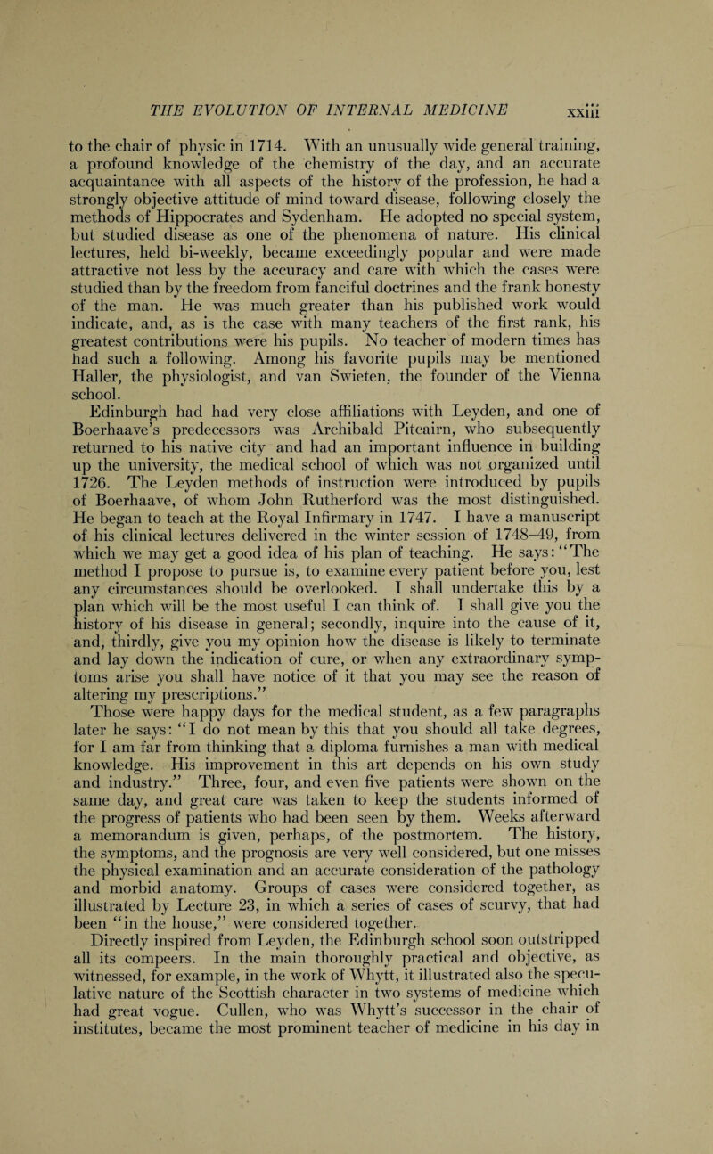 to the chair of physic in 1714. With an unusually wide general training, a profound knowledge of the chemistry of the day, and an accurate acquaintance with all aspects of the history of the profession, he had a strongly objective attitude of mind toward disease, following closely the methods of Hippocrates and Sydenham. He adopted no special system, but studied disease as one of the phenomena of nature. His clinical lectures, held bi-weekly, became exceedingly popular and were made attractive not less by the accuracy and care with which the cases were studied than by the freedom from fanciful doctrines and the frank honesty of the man. He was much greater than his published work would indicate, and, as is the case with many teachers of the first rank, his greatest contributions were his pupils. No teacher of modern times has had such a following. Among his favorite pupils may be mentioned Haller, the physiologist, and van Swieten, the founder of the Vienna school. Edinburgh had had very close affiliations with Leyden, and one of Boerhaave’s predecessors was Archibald Pitcairn, who subsequently returned to his native city and had an important influence in building up the university, the medical school of which wTas not organized until 1726. The Leyden methods of instruction were introduced by pupils of Boerhaave, of whom John Rutherford was the most distinguished. He began to teach at the Royal Infirmary in 1747. I have a manuscript of his clinical lectures delivered in the winter session of 1748-49, from which we may get a good idea of his plan of teaching. He says: “The method I propose to pursue is, to examine every patient before you, lest any circumstances should be overlooked. I shall undertake this by a plan which will be the most useful I can think of. I shall give you the history of his disease in general; secondly, inquire into the cause of it, and, thirdly, give you my opinion how the disease is likely to terminate and lay down the indication of cure, or when any extraordinary symp¬ toms arise you shall have notice of it that you may see the reason of altering my prescriptions.” Those were happy days for the medical student, as a few paragraphs later he says: “I do not mean by this that you should all take degrees, for I am far from thinking that a diploma furnishes a man with medical knowledge. His improvement in this art depends on his own study and industry.” Three, four, and even five patients were shown on the same day, and great care was taken to keep the students informed of the progress of patients who had been seen by them. Weeks afterward a memorandum is given, perhaps, of the postmortem. The history, the symptoms, and the prognosis are very well considered, but one misses the physical examination and an accurate consideration of the pathology and morbid anatomy. Groups of cases were considered together, as illustrated by Lecture 23, in which a series of cases of scurvy, that had been “in the house,” were considered together. Directly inspired from Leyden, the Edinburgh school soon outstripped all its compeers. In the main thoroughly practical and objective, as witnessed, for example, in the work of Whytt, it illustrated also the specu¬ lative nature of the Scottish character in two systems of medicine which had great vogue. Cullen, who was Whytt’s successor in the chair of institutes, became the most prominent teacher of medicine in his day in
