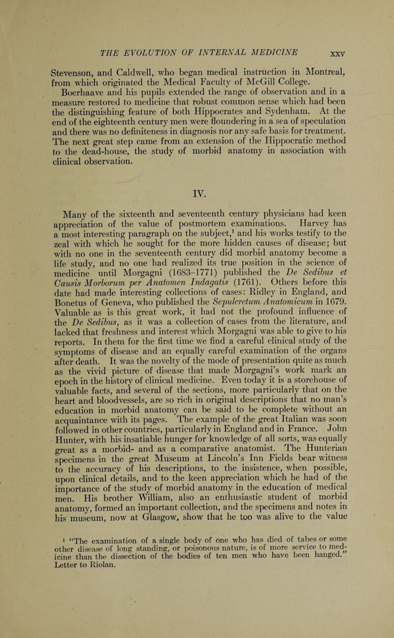 Stevenson, and Caldwell, who began medical instruction in Montreal, from which originated the Medical Faculty of McGill College. Boerhaave and his pupils extended the range of observation and in a measure restored to medicine that robust common sense which had been the distinguishing feature of both Hippocrates and Sydenham. At the end of the eighteenth century men were floundering in a sea of speculation and there was no definiteness in diagnosis nor any safe basis for treatment. The next great step came from an extension of the Hippocratic method to the dead-house, the study of morbid anatomy in association with clinical observation. IV. Many of the sixteenth and seventeenth century physicians had keen appreciation of the value of postmortem examinations. Harvey has a most interesting paragraph on the subject,1 and his works testify to the zeal with which he sought for the more hidden causes of disease; but with no one in the seventeenth century did morbid anatomy become a life study, and no one had realized its true position in the science of medicine until Morgagni (1683-1771) published the De Sedibus et Causis Morborum per Anatomen Indagatis (1761). Others before this date had made interesting collections of cases: Ridley in England, and Bonetus of Geneva, who published the Sepulcretum Anatomicum in 1679. Valuable as is this great work, it had not the profound influence of the De Sedibus, as it was a collection of cases from the literature, and lacked that freshness and interest which Morgagni was able to give to his reports. In them for the first time we find a careful clinical study of the symptoms of disease and an equally careful examination of the organs after death. It was the novelty of the mode of presentation quite as much as the vivid picture of disease that made Morgagni’s work mark an epoch in the history of clinical medicine. Even today it is a storehouse of valuable facts, and several of the sections, more particularly that on the heart and bloodvessels, are so rich in original descriptions that no man’s education in morbid anatomy can be said to be complete without an acquaintance with its pages. The example of the great Italian was soon followed in other countries, particularly in England and in France. John Hunter, with his insatiable hunger for knowledge of all sorts, was equally great as a morbid- and as a comparative anatomist. The Hunterian specimens in the great Museum at Lincoln’s Inn Fields bear witness to the accuracy of his descriptions, to the insistence, when possible, upon clinical details, and to the keen appreciation which he had of the importance of the study of morbid anatomy in the education of medical men. His brother William, also an enthusiastic student of morbid anatomy, formed an important collection, and the specimens and notes in his museum, now at Glasgow, show that he too was alive to the value 1 “The examination of a single body of one who has died of tabes or some other disease of long standing, or poisonous nature, is of more service to med¬ icine than the dissection of the bodies of ten men who have been hanged. Letter to Pdolan.