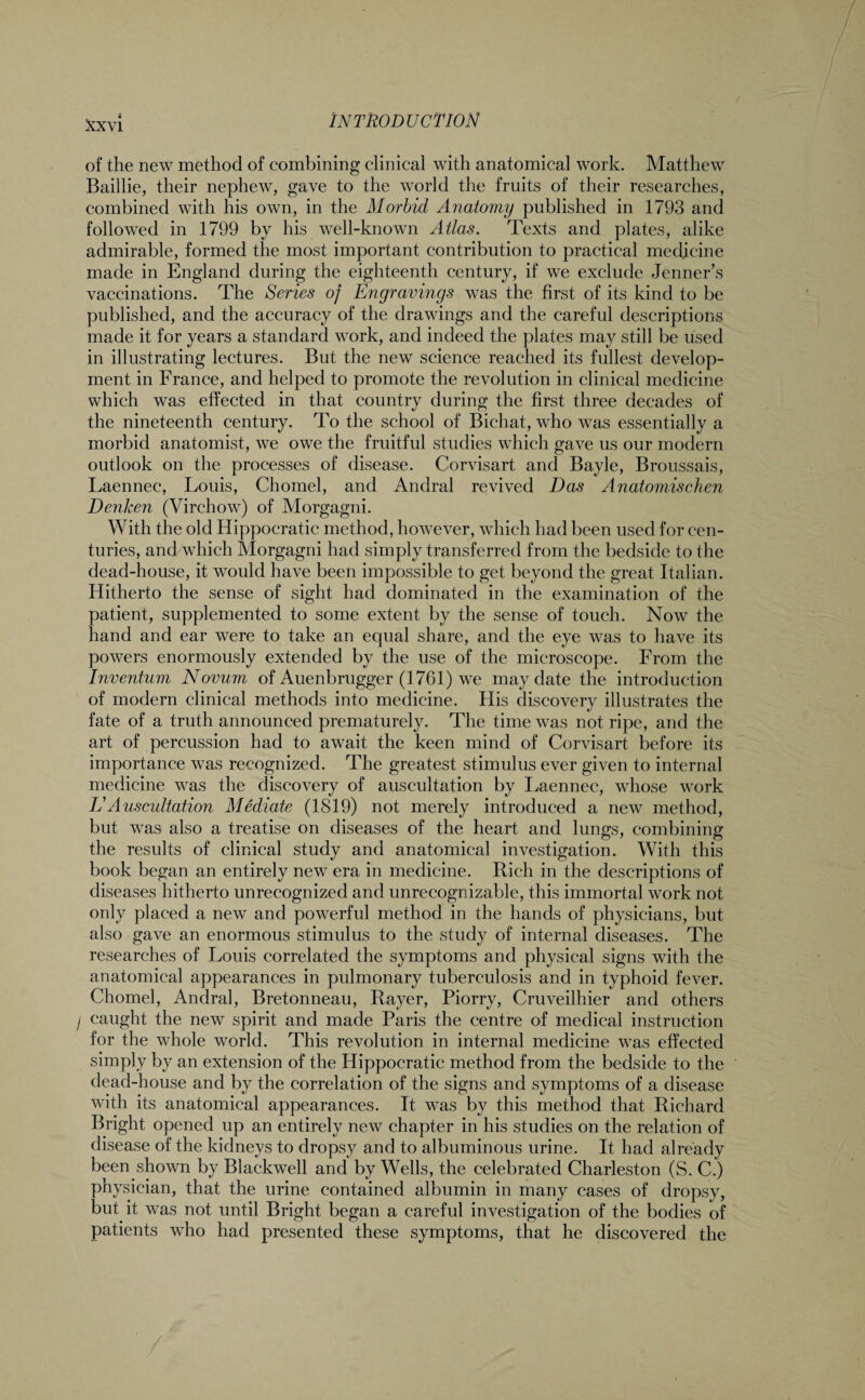 of the new method of combining clinical with anatomical work. Matthew Baillie, their nephew, gave to the world the fruits of their researches, combined with his own, in the Morbid Anatomy published in 1793 and followed in 1799 by his well-known Atlas. Texts and plates, alike admirable, formed the most important contribution to practical medicine made in England during the eighteenth century, if we exclude Jenner’s vaccinations. The Series of Engravings was the first of its kind to be published, and the accuracy of the drawings and the careful descriptions made it for years a standard work, and indeed the plates may still be used in illustrating lectures. But the new science reached its fullest develop¬ ment in France, and helped to promote the revolution in clinical medicine which was effected in that country during the first three decades of the nineteenth century. To the school of Bichat, who was essentially a morbid anatomist, we owe the fruitful studies which gave us our modern outlook on the processes of disease. Corvisart and Bayle, Broussais, Laennec, Louis, Chomel, and Andral revived Das Anatornischen Denken (Virchow) of Morgagni. With the old Hippocratic method, however, which had been used for cen¬ turies, and which Morgagni had simply transferred from the bedside to the dead-house, it would have been impossible to get beyond the great Italian. Hitherto the sense of sight had dominated in the examination of the patient, supplemented to some extent by the sense of touch. Now the hand and ear were to take an equal share, and the eye was to have its powers enormously extended by the use of the microscope. From the Inventum Novum of Auenbrugger (1761) we may date the introduction of modern clinical methods into medicine. His discovery illustrates the fate of a truth announced prematurely. The time was not ripe, and the art of percussion had to await the keen mind of Corvisart before its importance was recognized. The greatest stimulus ever given to internal medicine was the discovery of auscultation by Laennec, whose work VAuscultation Mediate (1819) not merely introduced a new method, but was also a treatise on diseases of the heart and lungs, combining the results of clinical study and anatomical investigation. With this book began an entirely new era in medicine. Rich in the descriptions of diseases hitherto unrecognized and unrecognizable, this immortal work not only placed a new and powerful method in the hands of physicians, but also gave an enormous stimulus to the study of internal diseases. The researches of Louis correlated the symptoms and physical signs with the anatomical appearances in pulmonary tuberculosis and in typhoid fever. Chomel, Andral, Bretonneau, Rayer, Piorry, Cruveilhier and others caught the new spirit and made Paris the centre of medical instruction for the whole world. This revolution in internal medicine was effected simply by an extension of the Hippocratic method from the bedside to the dead-house and by the correlation of the signs and symptoms of a disease with its anatomical appearances. It was by this method that Richard Bright opened up an entirely new chapter in his studies on the relation of disease of the kidneys to dropsy and to albuminous urine. It had already been shown by Blackwell and by Wells, the celebrated Charleston (S. C.) physician, that the urine contained albumin in many cases of dropsy, but it was not until Bright began a careful investigation of the bodies of patients who had presented these symptoms, that he discovered the