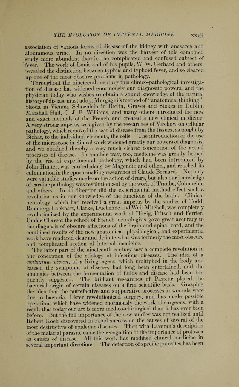 association of various forms of disease of the kidney with anasarca and albuminous urine. In no direction was the harvest of this combined study more abundant than in the complicated and confused subject of fever. The work of Louis and of his pupils, W. W. Gerhard and others, revealed the distinction between typhus and typhoid fever, and so cleared up one of the most obscure problems in pathology. Throughout the nineteenth century this clinico-pathologieal investiga¬ tion of disease has widened enormously our diagnostic powers, and the physician today who wishes to obtain a sound knowledge of the natural history of disease must adopt Morgagni’s method of “anatomical thinking.” Skoda in Vienna, Schoenlein in Berlin, Graves and Stokes in Dublin, Marshall Hall, C. J. B. Williams, and many others introduced the new and exact methods of the French and created a new clinical medicine. A very strong impetus was given by the researches of Virchow on cellular pathology, which removed the seat of disease from the tissues, as taught by Bichat, to the individual elements, the cells. The introduction of the use of the microscope in clinical work widened greatly our powers of diagnosis, and we obtained thereby a very much clearer conception of the actual processes of disease. In another way, too, medicine was greatly helped by the rise of experimental pathology, which had been introduced by John Hunter, was carried along by Magendie and others, and reached its culmination in the epoch-making researches of Claude Bernard. Not only were valuable studies made on the action of drugs, but also our knowledge of cardiac pathology was revolutionized by the work of Traube, Cohnheim, and others. In no direction did the experimental method effect such a revolution as in our knowledge of the functions of the brain. Clinical neurology, which had received a great impetus by the studies of Todd, Romberg, Lockhart, Clarke, Duchenne and Weir Mitchell, was completely revolutionized by the experimental work of Hitzig, Fritseh and Ferrier. Under Charcot the school of French neurologists gave.great accuracy to the diagnosis of obscure affections of the brain and spinal cord, and the combined results of the new anatomical, physiological, and experimental work have rendered clear and definite what was formerly the most obscure and complicated section of internal medicine. The latter part of the nineteenth century saw a complete revolution in our conception of the etiology of infectious diseases. The idea of a contagium vivum, of a living agent which multiplied in the body and caused the symptoms of disease, had long been entertained, and the analogies between the fermentation of fluids and disease had been fre¬ quently suggested. The brilliant researches of Pasteur placed the bacterial origin of certain diseases on a firm scientific basis. Grasping the idea that the putrefactive and suppurative processes in wounds were due to bacteria, Lister revolutionized surgery, and has made possible operations which have widened enormously the work of surgeons, with a result that today our art is more medico-chirurgical than it has ever been before. But the full importance of the new studies was not realized until Robert Koch discovered in rapid succession the causes of several of the most destructive of epidemic diseases. Then with Laveran s description of the malarial parasite came the recognition of the importance of protozoa as causes of disease. All this work has modified clinical .medicine in several important directions. The detection of specific parasites has been