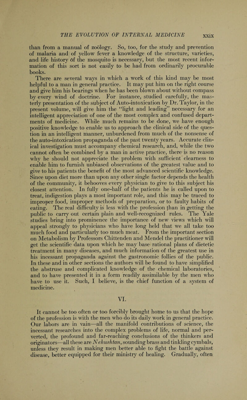 than from a manual of zoology. So, too, for the study and prevention of malaria and of yellow fever a knowledge of the structure, varieties, and life history 6f the mosquito is necessary, but the most recent infor¬ mation of this sort is not easily to be had from ordinarily procurable books. There are several ways in which a work of this kind may be most helpful to a man in general practice. It may put him on the right course and give him his bearings when he has been blown about without compass by every wind of doctrine. For instance, studied carefully, the mas¬ terly presentation of the subject of Auto-intoxieation by Dr. Taylor, in the present volume, will give him the “light and leading” necessary for an intelligent appreciation of one of the most complex and confused depart¬ ments of medicine. While much remains to be done, we have enough positive knowledge to enable us to approach the clinical side of the ques¬ tion in an intelligent manner, unburdened from much of the nonsense of the auto-intoxication propaganda of the past twenty years. Accurate clin¬ ical investigation must accompany chemical research, and, while the two cannot often be combined by a man in active practice, there is no reason why he should not appreciate the problem with sufficient clearness to enable him to furnish unbiased observations of the greatest value and to give to his patients the benefit of the most advanced scientific knowledge. Since upon diet more than upon any other single factor depends the health of the community, it behooves every physician to give to this subject his closest attention. In fully one-half of the patients he is called upon to treat, indigestion plays a most important role, and this may be traced to improper food, improper methods of preparation, or to faulty habits of eating. The real difficulty is less with the profession than in getting the public to carry out certain plain and well-recognized rules. The Yale studies bring into prominence the importance of new views which will appeal strongly to physicians who have long held that we all take too much food and particularly too much meat. From the important section on Metabolism by Professors Chittenden and Mendel the practitioner will get the scientific data upon which he may'base rational plans of dietetic treatment in many diseases, and much information of the greatest use in his incessant propaganda against the gastronomic follies of the public. In these and in other sections the authors will be found to have simplified the abstruse and complicated knowledge of the chemical laboratories, and to have presented it in a form readily assimilable by the men who have to use it. Such, I believe, is the chief function of a system of medicine. VI. It cannot be too often or too forcibly brought home to us that the hope of the profession is with the men who do its daily work in general practice. Our labors are in vain—all the manifold contributions of science, the incessant researches into the complex problems of life, normal and per¬ verted, the profound and far-reaching conclusions of the thinkers and originators—all these are Nehushtan, sounding brass and tinkling cymbals, unless they result in making men better able to fight the battle against disease, better equipped for their ministry of healing. Gradually, often
