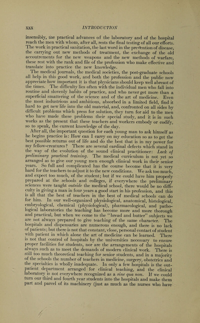 insensibly, the practical advances of the laboratory and of the hospital reach the men with whom, after all, rests the final testing of all our efforts. The work in practical sanitation, the last word in the prevention of disease, the carrying out new methods of treatment, the exchange of the old accoutrements for the new weapons and the new methods of warfare, these rest with the rank and file of the profession who make effective and translate into practice the new knowledge. The medical journals, the medical societies, the post-graduate schools all help in this good work, and both the profession and the public now appreciate how important it is that physicians should keep well abreast of the times. The difficulty lies often with the individual men who fall into routine and slovenly habits of practice, and who never get more than a superficial smattering of the science and of the art of medicine. Even the most industrious and ambitious, absorbed in a limited field, find it hard to get new life into the old material, and, confronted on all sides by difficult problems which press for solution, they turn for aid to the men who have made these problems their special study, and it is in such works as the present that these teachers and workers embody or codify, so to speak, the current knowledge of the day. After all, the important question for each young man to ask himself as he begins practice is: How can I carry on my education so as to get the best possible returns out of life and do the best that is in my power for my fellow-creatures? There are several cardinal defects which stand in the way of the evolution of the sound clinical practitioner: Lack of 'preliminary practical training. The medical curriculum is not yet so arranged as to give our young men enough clinical work in their senior years. So full and complicated has the course become that it is very hard for the teachers to adjust it to the new conditions. We ask too much, and expect too much, of the student; but if we could have him properly prepared at the schools and colleges, if everywhere the preliminary sciences were taught outside the medical school, there would be no diffi¬ culty in giving a man in four years a good start in his profession, and this is all that the best of teachers in the best of medical schools can do for him. In our well-organized physiological, anatomical, histological, embryological, chemical (physiological), pharmacological, and patho¬ logical laboratories the teaching has become more and more thorough and practical, but when we come to the “bread and butter” subjects we are not always prepared to give teaching of the same character. The hospitals and dispensaries are numerous enough, and there is no lack of patients; but there is not that constant, close, personal contact of student with patient in which alone the art of medicine can be learned. There is not that control of hospitals by the universities necessary to ensure proper facilities for students, nor are the arrangements of the hospitals always such as to meet the demands of modern clinical work. There is still too much theoretical teaching for senior students, and in a majority of the schools the number of teachers in medicine, surgery, obstetrics and the specialties is wholly inadequate. In only a few hospitals is the out¬ patient department arranged for clinical teaching, and the clinical laboratory is not everywhere recognized as a sine qua non. If we could turn our third and fourth year students into the hospitals and make them part and parcel of its machinery (just as much as the nurses who. have