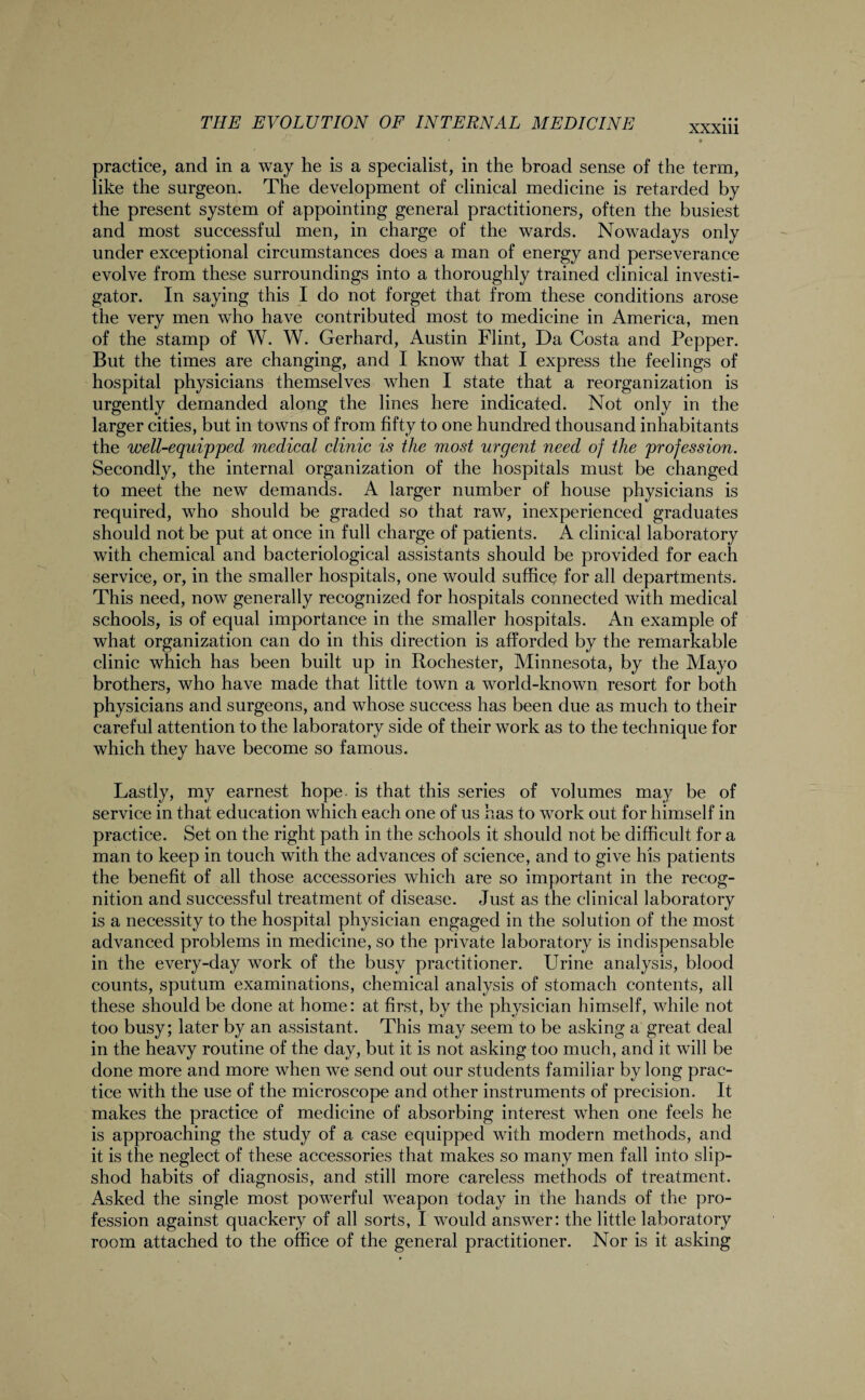• practice, and in a way he is a specialist, in the broad sense of the term, like the surgeon. The development of clinical medicine is retarded by the present system of appointing general practitioners, often the busiest and most successful men, in charge of the wards. Nowadays only under exceptional circumstances does a man of energy and perseverance evolve from these surroundings into a thoroughly trained clinical investi¬ gator. In saying this I do not forget that from these conditions arose the very men who have contributed most to medicine in America, men of the stamp of W. W. Gerhard, Austin Flint, Da Costa and Pepper. But the times are changing, and I know that I express the feelings of hospital physicians themselves when I state that a reorganization is urgently demanded along the lines here indicated. Not only in the larger cities, but in towns of from fifty to one hundred thousand inhabitants the well-equipped medical clinic is the most urgent need of the profession. Secondly, the internal organization of the hospitals must be changed to meet the new demands. A larger number of house physicians is required, who should be graded so that raw, inexperienced graduates should not be put at once in full charge of patients. A clinical laboratory with chemical and bacteriological assistants should be provided for each service, or, in the smaller hospitals, one would suffice for all departments. This need, now generally recognized for hospitals connected with medical schools, is of equal importance in the smaller hospitals. An example of what organization can do in this direction is afforded by the remarkable clinic which has been built up in Rochester, Minnesota* by the Mayo brothers, who have made that little town a world-known resort for both physicians and surgeons, and whose success has been due as much to their careful attention to the laboratory side of their work as to the technique for which they have become so famous. Lastly, my earnest hope- is that this series of volumes may be of service in that education which each one of us has to work out for himself in practice. Set on the right path in the schools it should not be difficult for a man to keep in touch with the advances of science, and to give his patients the benefit of all those accessories which are so important in the recog¬ nition and successful treatment of disease. Just as the clinical laboratory is a necessity to the hospital physician engaged in the solution of the most advanced problems in medicine, so the private laboratory is indispensable in the every-day work of the busy practitioner. Urine analysis, blood counts, sputum examinations, chemical analysis of stomach contents, all these should be done at home: at first, by the physician himself, while not too busy; later by an assistant. This may seem to be asking a great deal in the heavy routine of the day, but it is not asking too much, and it will be done more and more when we send out our students familiar by long prac¬ tice with the use of the microscope and other instruments of precision. It makes the practice of medicine of absorbing interest when one feels he is approaching the study of a case equipped with modern methods, and it is the neglect of these accessories that makes so many men fall into slip¬ shod habits of diagnosis, and still more careless methods of treatment. Asked the single most powerful weapon today in the hands of the pro¬ fession against quackery of all sorts, I would answer: the little laboratory room attached to the office of the general practitioner. Nor is it asking