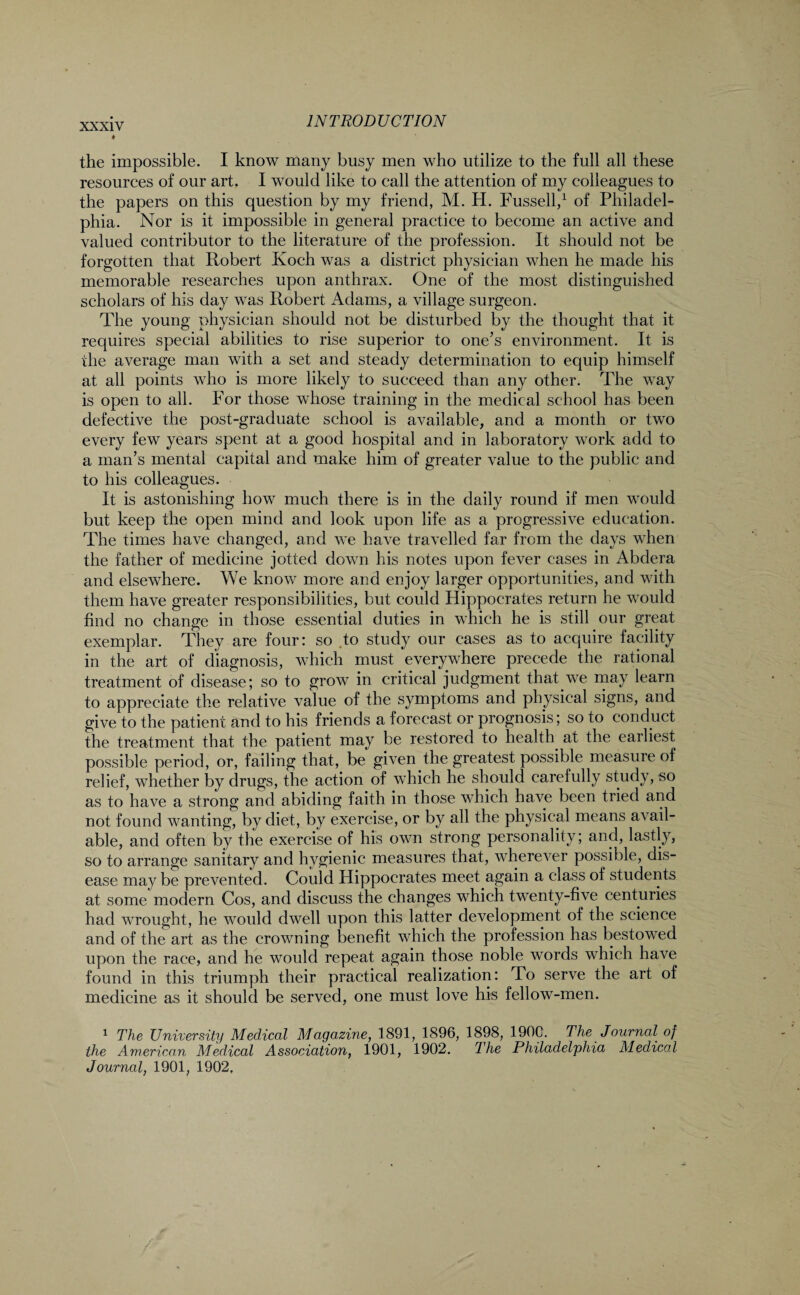 the impossible. I know many busy men who utilize to the full all these resources of our art. I would like to call the attention of my colleagues to the papers on this question by my friend, M. H. Fussell,1 of Philadel¬ phia. Nor is it impossible in general practice to become an active and valued contributor to the literature of the profession. It should not be forgotten that Robert Koch was a district physician when he made his memorable researches upon anthrax. One of the most distinguished scholars of his day was Robert Adams, a village surgeon. The young physician should not be disturbed by the thought that it requires special abilities to rise superior to one’s environment. It is the average man with a set and steady determination to equip himself at all points who is more likely to succeed than any other. The way is open to all. For those whose training in the medical school has been defective the post-graduate school is available, and a month or two every few years spent at a good hospital and in laboratory work add to a man’s mental capital and make him of greater value to the public and to his colleagues. It is astonishing how much there is in the daily round if men would but keep the open mind and look upon life as a progressive education. The times have changed, and we have travelled far from the days when the father of medicine jotted down his notes upon fever cases in Abdera and elsewhere. We know more and enjoy larger opportunities, and with them have greater responsibilities, but could Hippocrates return he would find no change in those essential duties in which he is still our great exemplar. They are four: so .to study our cases as to acquire facility in the art of diagnosis, which must everywhere precede the rational treatment of disease; so to grow in critical judgment that we may learn to appreciate the relative value of the symptoms and physical signs, and give to the patient and to his friends a forecast or prognosis; so to conduct the treatment that the patient may be restored to health at the earliest possible period, or, failing that, be given the greatest possible measure of relief, whether by drugs, the action of which he should carefully study, so as to have a strong and abiding faith in those which have been tried and not found wanting, by diet, by exercise, or by all the physical means avail¬ able, and often by the exercise of his own strong personality; and, lastly, so to arrange sanitary and hygienic measures that, wherever possible, dis¬ ease may be prevented. Could Hippocrates meet again a class of students at some modern Cos, and discuss the changes which twenty-five centuries had wrought, he would dwell upon this latter development of the science and of the art as the crowning benefit which the profession has bestowed upon the race, and he would repeat again those noble words which have found in this triumph their practical realization: To serve the art of medicine as it should be served, one must love his fellow-men. 1 The University Medical Magazine, 1891, 1896, 1898, 1900. The Journal of the American Medical Association, 1901, 1902. The Philadelphia Medical Journal, 1901, 1902,
