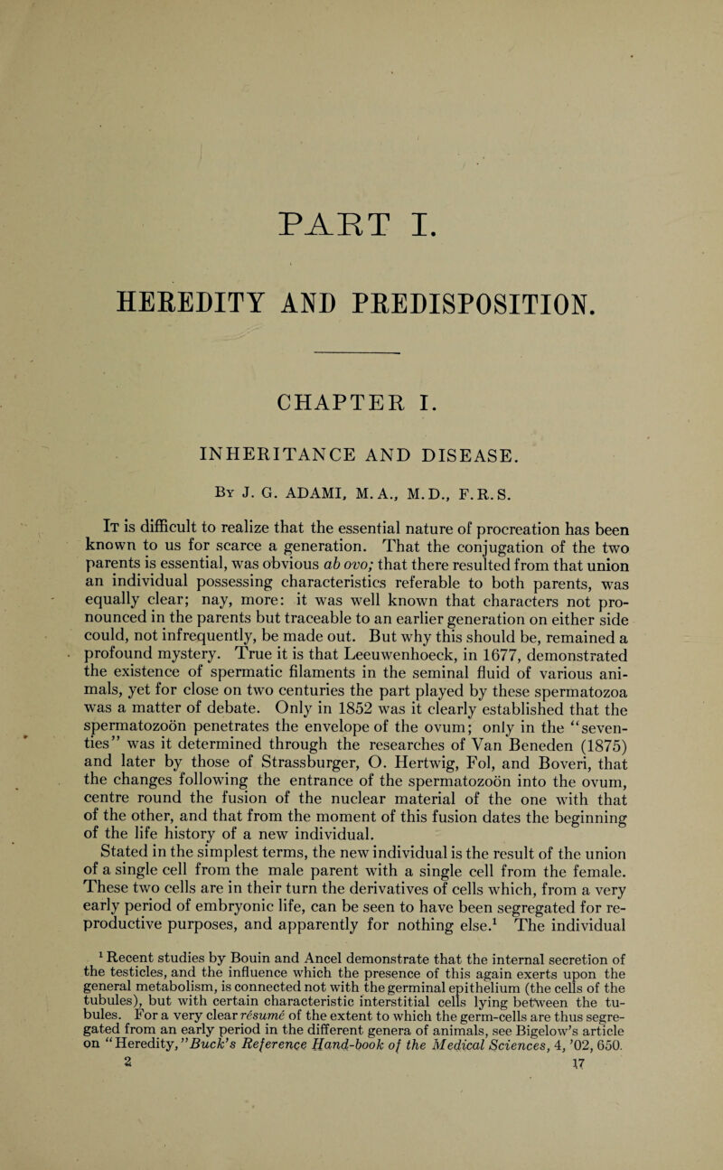 PART I. HEREDITY AND PREDISPOSITION. CHAPTER I. INHERITANCE AND DISEASE. By J. G. ADAMI, M. A., M.D., F.R.S. It is difficult to realize that the essential nature of procreation has been known to us for scarce a generation. That the conjugation of the two parents is essential, was obvious ab ovo; that there resulted from that union an individual possessing characteristics referable to both parents, was equally clear; nay, more: it was well known that characters not pro¬ nounced in the parents but traceable to an earlier generation on either side could, not infrequently, be made out. But why this should be, remained a profound mystery. True it is that Leeuwenhoeck, in 1677, demonstrated the existence of spermatic filaments in the seminal fluid of various ani¬ mals, yet for close on two centuries the part played by these spermatozoa was a matter of debate. Only in 1852 was it clearly established that the spermatozoon penetrates the envelope of the ovum; only in the “seven¬ ties” was it determined through the researches of Van Beneden (1875) and later by those of Strassburger, O. Hertwig, Fol, and Boveri, that the changes following the entrance of the spermatozoon into the ovum, centre round the fusion of the nuclear material of the one with that of the other, and that from the moment of this fusion dates the beginning of the life history of a new individual. Stated in the simplest terms, the new individual is the result of the union of a single cell from the male parent with a single cell from the female. These two cells are in their turn the derivatives of cells which, from a very early period of embryonic life, can be seen to have been segregated for re¬ productive purposes, and apparently for nothing else.1 * * * S The individual 1 Recent studies by Bouin and Ancel demonstrate that the internal secretion of the testicles, and the influence which the presence of this again exerts upon the general metabolism, is connected not with the germinal epithelium (the cells of the tubules), but with certain characteristic interstitial cells lying between the tu¬ bules. For a very clear resume of the extent to which the germ-cells are thus segre¬ gated from an early period in the different genera of animals, see Bigelow’s article on “ Heredity, ’’Buck’s Reference Hand-book of the Medical Sciences, 4, ’02, 650.