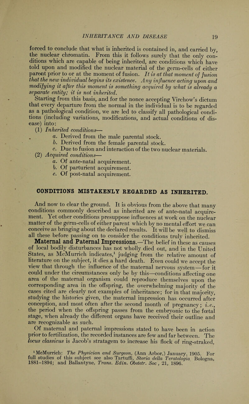 forced to conclude that what is inherited is contained in, and carried by, the nuclear chromatin. From this it follows surely that the only con¬ ditions which are capable of being inherited, are conditions which have told upon and modified the nuclear material of the germ-cells of either parent prior to or at the moment of fusion. It is at that moment of fusion that the new individual begins its existence. Any influence acting upon and modifying it after this moment is something acquired by what is already a separate entity; it is not inherited. Starting from this basis, and for the nonce accepting Virchow’s dictum that every departure from the normal in the individual is to be regarded as a pathological condition, we are led to classify all pathological condi¬ tions (including variations, modifications, and actual conditions of dis¬ ease) into: (1) Inherited conditions— . a. Derived from the male parental stock. b. Derived from the female parental stock. c. Due to fusion and interaction of the two nuclear materials. (2) Acquired conditions— a. Of ante-natal acquirement. b. Of parturient acquirement. c. Of post-natal acquirement. CONDITIONS MISTAKENLY REGARDED AS INHERITED. And now to clear the ground. It is obvious from the above that many conditions commonly described as inherited are of ante-natal acquire¬ ment. Yet other conditions presuppose influences at work on the nuclear matter of the germ-cells of either parent which by no mental effort we can conceive as bringing about the declared results. It will be well to dismiss all these before passing on to consider the conditions truly inherited. Maternal and Paternal Impressions.—The belief in these as causes of local bodily disturbances has not wholly died out, and in the United States, as McMurrich indicates,1 judging from the relative amount of literature on the subject, it dies a hard death. Even could we accept the view that through the influence of the maternal nervous system — for it could under the circumstances only be by this—conditions affecting one area of the maternal organism could reproduce themselves upon the corresponding area in the offspring, the overwhelming majority of the cases cited are clearly not examples of inheritance; for in that majority, studying the histories given, the maternal impression has occurred after conception, and most often after the second month of pregnancy; i.e., the period when the offspring passes from the embryonic to the foetal stage, when already the different organs have received their outline and are recognizable as such. Of maternal and paternal impressions stated to have been in action prior to fertilization, the recorded instances are few and far between. The locus classicus is Jacob’s stratagem to increase his flock of ring-straked, 1 McMurrich: The Physician and Surgeon, (Ann Arbor,) January, 1905. For full studies of this subject see also Tartuffi, Storia della Teratologia Bologna, 1881-1894; and Ballantyne, Trans. Edin. Obstetr. Soc , 21, 1896.