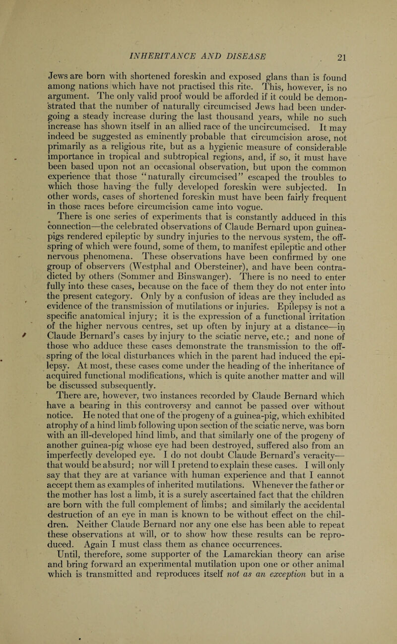 Jews are born with shortened foreskin and exposed glans than is found among nations which have not practised this rite. This, however, is no argument. The only valid proof would be afforded if it could be demon¬ strated that the number of naturally circumcised Jews had been under¬ going a steady increase during the last thousand years, while no such increase has shown itself in an allied race of the uncircumcised. It may indeed be suggested as eminently probable that circumcision arose, not primarily as a religious rite, but as a hygienic measure of considerable importance in tropical and subtropical regions, and, if so, it must have been based upon not an occasional observation, but upon the common experience that those “naturally circumcised” escaped the troubles to which those having the fully developed foreskin were subjected. In other words, cases of shortened foreskin must have been fairly frequent in those races before circumcision came into vogue. There is one series of experiments that is constantly adduced in this connection—the celebrated observations of Claude Bernard upon guinea- pigs rendered epileptic by sundry injuries to the nervous system, the off¬ spring of which were found, some of them, to manifest epileptic and other nervous phenomena. These observations have been confirmed by one group of observers (Westphal and Obersteiner), and have been contra¬ dicted by others (Sommer and Binswanger). There is no need to enter fully into these cases, because on the face of them they do not enter into the present category. Only by a confusion of ideas are they included as evidence of the transmission of mutilations or injuries. Epilepsy is not a specific anatomical injury; it is the expression of a functional irritation of the higher nervous centres, set up often by injury at a distance—in Claude Bernard’s cases by injury to the sciatic nerve, etc.; and none of those who adduce these cases demonstrate the transmission to the off¬ spring of the local disturbances which in the parent had induced the epi¬ lepsy. At most, these cases come under the heading of the inheritance of acquired functional modifications, which is quite another matter and will be discussed subsequently. There are, however, two instances recorded by Claude Bernard which have a bearing in this controversy and cannot be passed over without notice. He noted that one of the progeny of a guinea-pig, which exhibited atrophy of a hind limb following upon section of the sciatic nerve, was born with an ill-developed hind limb, and that similarly one of the progeny of another guinea-pig whose eye had been destroyed, suffered also from an imperfectly developed eye. I do not doubt Claude Bernard’s veracity— that would be absurd; nor will I pretend to explain these cases. I will only say that they are at variance with human experience and that I cannot accept them as examples of inherited mutilations. Whenever the father or the mother has lost a limb, it is a surely ascertained fact that the children are born with the full complement of limbs; and similarly the accidental destruction of an eye in man is known to be without effect on the chil¬ dren. Neither Claude Bernard nor any one else has been able to repeat these observations at will, or to show how these results can be repro¬ duced. Again I must class them as chance occurrences. Until, therefore, some supporter of the Lamarckian theory can arise and bring forward an experimental mutilation upon one or other animal which is transmitted and reproduces itself not as an exception but in a