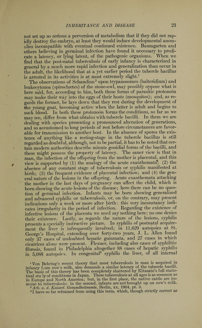 not set up so serious a perversion of metabolism that if they did not rap¬ idly destroy the embryo, at least they would induce developmental anom¬ alies incompatible with eventual continued existence. Baumgarten and others believing in germinal infection have found it necessary to predi¬ cate a latency, or lying latent, of the pathogenic organisms. When we find that the post-natal tuberculosis of early infancy is characterized in general by a much more rapid infection and generalization than occur in the adult, the likelihood that at a yet earlier period the tubercle bacillus is arrested in its activities is at most extremely slight.1 The observations of Schaudinn2 upon trypanosomes (halteridium) and leukocytozoa (spirochsetes) of the stone-owl, may possibly oppose what is here said, for, according to him, both these forms of parasitic protozoon may make their way into the eggs of their hosts (mosquitos); and, as re¬ gards the former, he lays down that they rest during the development of the young gnat, becoming active when the latter is adult and begins to suck blood. In both these protozoon forms the conditions, so far as we may see, differ from what obtains with tubercle bacilli. In them we are dealing with species presenting a pronounced alteration of generations, and so accustomed to long periods of rest before circumstances are favor¬ able for transmission to another host. In the absence of spores the exis¬ tence of anything like a resting-stage in the tubercle bacillus is still regarded as doubtful, although, not to be partial, it has to be noted that cer¬ tain modem authorities describe minute gonidial forms of the bacilli, and these might possess the property of latency. The saner view is that in man, the infection of the offspring from the mother is placental, and this view is supported by (1) the analogy of the acute exanthemata® (2) the absence of any constant stage of tuberculosis or syphilis manifested at birth; (3) the frequent evidence of placental infection; and (4) the gen¬ eral nature of the lesions in the offspring. Acute exanthemata attacking the mother in the last days of pregnancy can affect the child, which is born showing the acute lesions of the disease; here there can be no ques¬ tion of germinal infection. Infants may be born showing generalized and advanced syphilis or tuberculosis, or, on the contrary, may present indications only a week or more after birth: this very inconstancy indi¬ cates irregularity in the period of infection. Regarding the existence.of infective lesions of the placenta we need say nothing here; no one denies their existence. Lastly, as regards the nature , of the lesions, syphilis presents a specially instructive picture. In syphilis of postnatal acquire¬ ment the liver is infrequently involved; in 11,629 autopsies at St. George’s Hospital, extending over forty-two years, J. L. Allen found only 37 cases of undoubted hepatic gummata, and 27 cases in which cicatrices alone were present. Flexner, including also cases of syphilitic fibrosis, found in Philadelphia altogether 88 cases of hepatic syphilis in 5,088 autopsies. In congenital3 syphilis the liver, of all internal 1 Von Behring’s recent theory that most tuberculosis in man is acquired in infancy bom cow’s milk, also demands a similar latency of Jfche tubercle bacilli. The basis of this theory has been completely shattered by Kitasato’s full statis¬ tical stu ly of conditions in Japan. There tuberculosis at all ages is as common as in Europe and North America; but, in the first place, the native cattle are im¬ mune to tuberculosis; in the second, infants are not brought up on cow’s milk. 2 Arb. a. d. Kaiserl. Gesundheitsamte, Berlin, xx, 1904, pt. 3. 31 have so far refrained from using this term, which, though strictly correct as