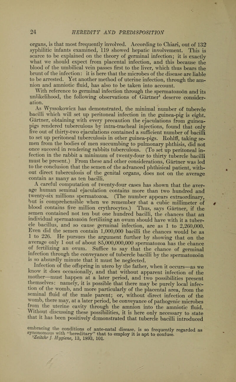 organs, is that most frequently involved. According to Chiari, out of 132 syphilitic infants examined, 119 showed hepatic involvement. This is scarce to be explained on the theory of germinal infection; it is exactly what we should expect from placental infection, and this because the blood of the umbilical vein passes first to the liver, which thus bears the brunt of the infection: it is here that the microbes of the disease are liable to be arrested. Yet another method of uterine infection, through the am¬ nion and amniotic fluid, has also to be taken into account. With reference to germinal infection through the spermatozoon and its unlikelihood, the following observations of Gartner1 deserve consider¬ ation. As W yssokowicz has demonstrated, the minimal number of tubercle bacilli which will set up peritoneal infection in the guinea-pig is eight. Gartner, obtaining with every precaution the ejaculations from guinea- pigs rendered tuberculous by intra-tracheal injections, found that only five out of thirty-two ejaculations contained a sufficient number of bacilli to set up peritoneal tuberculosis in other guinea-pigs. Rohlff, taking se¬ men from the bodies of men succumbing to pulmonary phthisis, did not once succeed in rendering rabbits tuberculous. (To set up peritoneal in¬ fection in the rabbit a minimum of twenty-four to thirty tubercle bacilli must be present.) From these and other considerations, Gartner was led to the conclusion that the semen of the advanced phthisical patient, with¬ out direct tuberculosis of the genital organs, does not on the average contain as rnanv as ten bacilli. A careful computation of twenty-four cases has shown that the aver¬ age human seminal ejaculation contains more than two hundred and tv enty-six millions spermatozoa. (The number appears extraordinary, but is comprehensible when we remember that a cubic millimeter of blood contains five million erythrocytes.) Thus, says Gartner, if the semen contained not ten but one hundred bacilli, the chances that an individual spermatozoon fertilizing an ovum should have with it a tuber¬ cle bacillus, and so cause germinal infection, are as 1 to 2,260,000. Even did the semen contain 1,000,000 bacilli the chances would be as 1 to 226. He pursues the argument further by showing that on the a) ?rage only 1 out of about 85,000,000,000 spermatozoa has the chance of fertilizing an ovum. Suffice to say that the chance of germinal infection through the conveyance of tubercle bacilli by the spermatozoon is so absurdly minute that it must be neglected. Infection of the offspring in utero by the father, when it occurs—as we know it does occasionally, and that without apparent infection of the mother—must happen at a later period, and two possibilities present themselves: namely, it is possible that there may be purely local infec¬ tion of the womb, and more particularly of the placental area, from the seminal fluid of the male parent; or, without direct infection of the womb, there may, at a later period, be conveyance of pathogenic microbes from the uterine cavity through the amnion into the amniotic fluid. Without discussing these possibilities, it is here only necessary to state that it has been positively demonstrated that tubercle bacilli introduced embracing the conditions of ante-natal disease, is so frequently regarded as synonymous with “hereditary” that to employ it is apt to confuse. lZetichr f. Hygiene, 13, 1893, 101.