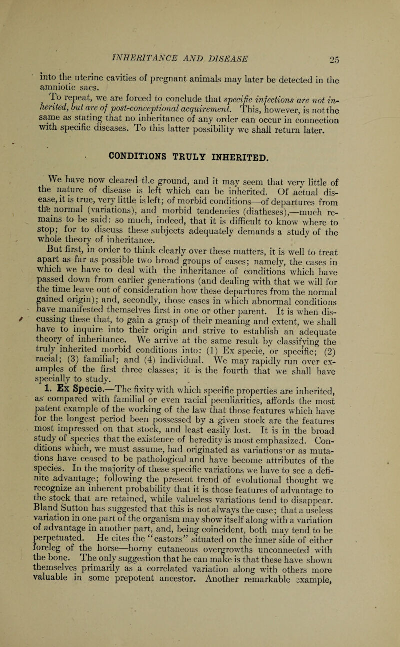 into the uterine cavities of pregnant animals may later be detected in the amniotic sacs. 7 *1 ° repeat, we are forced to conclude that specific infections are not in¬ dented, but are of post-conceptional acquirement. This, however, is not the same as stating that no inheritance of any order can occur in connection with specific diseases. To this latter possibility we shall return later. CONDITIONS TRULY INHERITED. We have now cleared the ground, and it may seem that very little of the nature of disease is left which can be inherited. Of actual dis¬ ease, it is true, very little is left; of morbid conditions—of departures from thfe normal (\anations), and morbid tendencies (diatheses),—much re¬ mains to be said: so much, indeed, that it is difficult to know where to stop; for to discuss these subjects adequately demands a study of the whole theory of inheritance. But first, in order to think clearly over these matters, it is well to treat apart as far as possible two broad groups of cases; namely, the cases in which we have to deal with the inheritance of conditions which have passed down from earlier generations (and dealing with that we will for the time lea\ e out of consideration how these departures from the normal gained origin); and, secondly, those cases in which abnormal conditions have manifested themselves first in one or other parent. It is when dis¬ cussing these that, to gain a grasp of their meaning and extent, we shall have to inquire into their origin and strive to establish an adequate theory of inheritance. We arrive at the same result by classifying the truly inherited .morbid conditions into: (1) Ex specie, or specific; (2) racial, (3) familial; and (4) individual. We may rapidly run over ex¬ amples of the first three classes; it is the fourth that we shall have specially to study. 1. Ex Specie. The fixity with which specific properties are inherited, as compared with familial or even racial peculiarities, affords the most patent example of the working of the law that those features which have for the longest period been possessed by a given stock are the features most impressed on that stock, and least easily lost. It is in the broad study of species that the existence of heredity is most emphasized. Con¬ ditions which, we must assume, had originated as variations or as muta¬ tions have ceased to be pathological and have become attributes of the species. In the majority of these specific variations we have to see a defi¬ nite advantage; following the present trend of evolutional thought we recognize an inherent probability that it is those features of advantage to the stock that are retained, while valueless variations tend to disappear. Bland Sutton has suggested that this is not always the case; that a useless variation in one part of the organism may show itself along with a variation of advantage in another part, and, being coincident, both may tend to be perpetuated. He cites the “castors” situated on the inner side of either foreleg of the horse—horny cutaneous overgrowths unconnected with the bone. The only suggestion that he can make is that these have shown themselves primarily as a correlated variation along with others more valuable in some prepotent ancestor. Another remarkable example,