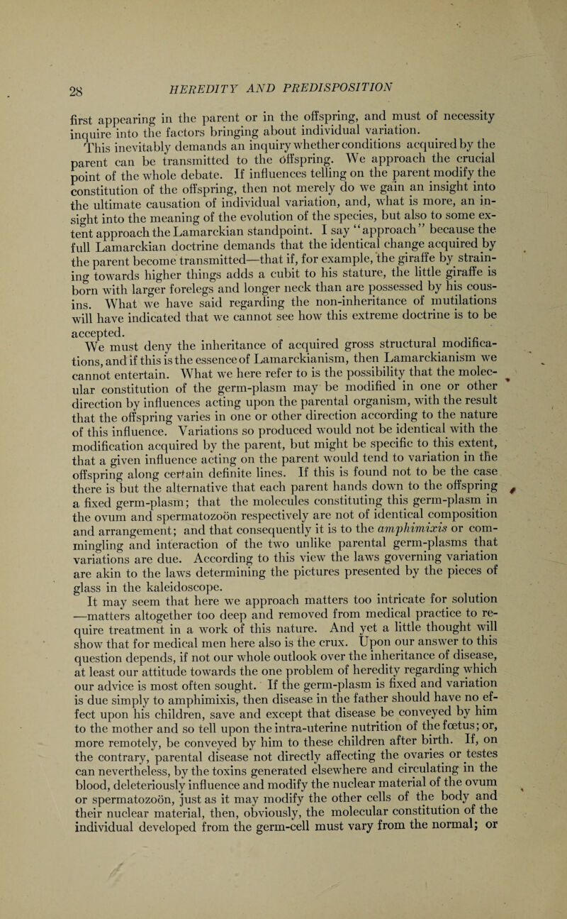first appearing in the parent or in the offspring, and must of necessity inquire into the factors bringing about individual variation. This inevitably demands an inquiry whether conditions acquired by the parent can be transmitted to the offspring. We approach the crucial point of the whole debate. If influences telling on the parent modify the constitution of the offspring, then not merely do we gain am insight into the ultimate causation of individual variation, and, what is more, an in¬ sight into the meaning of the evolution of the species, but also to some ex¬ tent approach the Lamarckian standpoint. I say “approach” because the full Lamarckian doctrine demands that the identical change acquired hy the parent become transmitted—that if, for example, ‘the giraffe by strain¬ ing towards higher things adds a cubit to his stature, the little giraffe is born with larger forelegs and longer neck than are possessed by his cous¬ ins. What we have said regarding the non-inheritance of mutilations will have indicated that we cannot see how this extreme doctrine is to be accepted. We must deny the inheritance of acquired gross structural modifica¬ tions, and if this is the essence of Lamarckianism, then Lamarckianism we cannot entertain. What we here refer to is the possibility that the molec¬ ular constitution of the germ-plasm may be modified in one or other direction by influences acting upon the parental organism, with the result that the offspring varies in one or other direction according to the nature of this influence. Variations so produced would not be identical with the modification acquired by the parent, but might be specific to this extent, that a given influence acting on the parent would tend to variation in the offspring along certain definite lines. If this is found not to be the case there is but the alternative that each parent hands down to the offspring a fixed germ-plasm; that the molecules constituting this germ-plasm in the ovum and spermatozoon respectively are not of identical composition and arrangement; and that consequently it is to the amphimixis or com¬ mingling and interaction of the two unlike parental germ-plasms that variations are due. According to this view the laws governing variation are akin to the laws determining the pictures presented by the pieces of glass in the kaleidoscope. It may seem that here we approach matters too intricate for solution —matters altogether too deep and removed from medical practice to re¬ quire treatment in a work of this nature. And yet a little thought will show that for medical men here also is the crux. Upon our answer to this question depends, if not our whole outlook over the inheritance of disease, at least our attitude towards the one problem of heredity regarding which our advice is most often sought. If the germ-plasm is fixed and variation is due simply to amphimixis, then disease in the father should have no ef¬ fect upon his children, save and except that disease be conveyed by him to the mother and so tell upon the intra-uterine nutrition of the foetus; or, more remotely, be conveyed by him to these children after birth. If, on the contrary, parental disease not directly affecting the ovaries or testes can nevertheless, by the toxins generated elsewhere and circulating in the blood, deleteriously influence and modify the nuclear material of the ovum or spermatozoon, just as it may modify the other cells of the body and their nuclear material, then, obviously, the molecular constitution of the individual developed from the germ-cell must vary from the normal; or