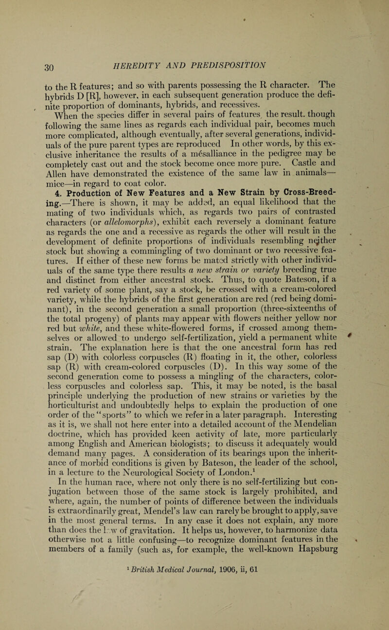 to the R features; and so with parents possessing the R character. The hybrids D [R], however, in each subsequent generation produce the defi¬ nite proportion of dominants, hybrids, and recessives. When the species differ in several pairs of features, the result, though following the same lines as regards each individual pair, becomes much more complicated, although eventually, after several generations, individ¬ uals of the pure parent types are reproduced In other words, by this ex¬ clusive inheritance the results of a mesalliance in the pedigree may be completely cast out and the stock become once more pure. Castle and Allen have demonstrated the existence of the same law in animals— mice—in regard to coat color. 4. Production of New Features and a New Strain by Cross-Breed¬ ing.—There is shown, it may be added, an equal likelihood that the mating of two individuals which, as regards two pairs of contrasted characters (or allelomorphs), exhibit each reversely a dominant feature as regards the one and a recessive as regards the other will result in the development of definite proportions of individuals resembling nether stock but showing a commingling of two dominant or two recessive fea¬ tures. If either of these new forms be mated strictly with other individ¬ uals of the same type there results a new strain or variety breeding true and distinct from either ancestral stock. Thus, to quote Bateson, if a red variety of some plant, say a stock, be crossed with a cream-colored variety, while the hybrids of the first generation are red (red being domi¬ nant), in the second generation a small proportion (three-sixteenths of the total progeny) of plants may appear with flowers neither yellow nor red but white, and these white-flowered forms, if crossed among them¬ selves or allowed to undergo self-fertilization, yield a permanent white strain. The explanation here is that the one ancestral form has red sap (D) with colorless corpuscles (R) floating in it, the other, colorless sap (R) with cream-colored corpuscles (D). In this way some of the second generation come to possess a mingling of the characters, color¬ less corpuscles and colorless sap. This, it may be noted, is the basal principle underlying the production of new strains or varieties by the horticulturist and undoubtedly helps to explain the production of one order of the “sports” to which we refer in a later paragraph. Interesting as it is, we shall not here enter into a detailed account of the Mendelian doctrine, which has provided keen activity of late, more particularly among English and American biologists; to discuss it adequately would demand many pages. A consideration of its bearings upon the inherit¬ ance of morbid conditions is given by Bateson, the leader of the school, in a lecture to the Neurological Society of London.1 In the human race, where not only there is no self-fertilizing but con¬ jugation between those of the same stock is largely prohibited, and where, again, the number of points of difference between the individuals is extraordinarily great, Mendel’s law can rarely be brought to apply, save in the most general terms. In any case it does not explain, any more than does the Ir.w of gravitation. It helps us, however, to harmonize data otherwise not a little confusing—to recognize dominant features in the members of a family (such as, for example, the well-known Hapsburg 1 British Medical Journal, 1906, ii, 61