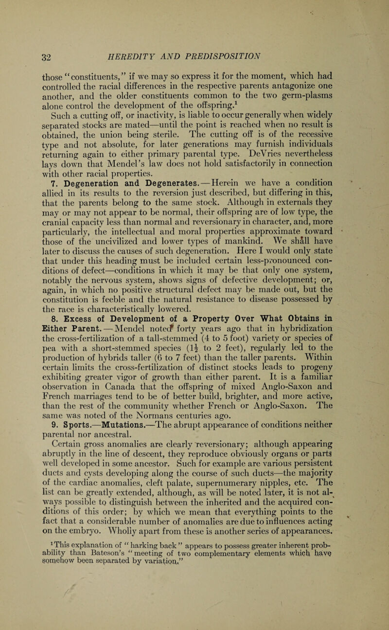 those “constituents,” if we may so express it for the moment, which had controlled the racial differences in the respective parents antagonize one another, and the older constituents common to the two germ-plasms alone control the development of the offspring.1 Such a cutting off, or inactivity, is liable to occur generally when widely separated stocks are mated—until the point is reached when no result is obtained, the union being sterile. The cutting off is of the recessive type and not absolute, for later generations may furnish individuals returning again to either primary parental type. DeVries nevertheless lays down that Mendel’s law does not hold satisfactorily in connection with other racial properties. 7. Degeneration and Degenerates. — Herein we have a condition allied in its results to the reversion just described, but differing in this, that the parents belong to the same stock. Although in externals they may or may not appear to be normal, their offspring are of low type, the cranial capacity less than normal and reversionary in character, and, more particularly, the intellectual and moral properties approximate toward those of the uncivilized and lower types of mankind. We sh5.ll have later to discuss the causes of such degeneration. Here I would only state that under this heading must be included certain less-pronounced con¬ ditions of defect—conditions in which it may be that only one system, notably the nervous system, shows signs of defective development; or, again, in which no positive structural defect may be made out, but the constitution is feeble and the natural resistance to disease possessed by the race is characteristically lowered. 8. Excess of Development of a Property Over What Obtains in Either Parent. — Mendel notecf forty years ago that in hybridization the cross-fertilization of a tall-stemmed (4 to 5 foot) variety or species of pea with a short-stemmed species (1^ to 2 feet), regularly led to the production of hybrids taller (6 to 7 feet) than the taller parents. Within certain limits the cross-fertilization of distinct stocks leads to progeny exhibiting greater vigor of growth than either parent. It is a familiar observation in Canada that the offspring of mixed Anglo-Saxon and French marriages tend to be of better build, brighter, and more active, than the rest of the community whether French or Anglo-Saxon. The same was noted of the Normans centuries ago. 9. Sports.—Mutations.—The abrupt appearance of conditions neither parental nor ancestral. Certain gross anomalies are clearly reversionary; although appearing abruptly in the line of descent, they reproduce obviously organs or parts well developed in some ancestor. Such for example are various persistent ducts and cysts developing along the course of such ducts—the majority of the cardiac anomalies, cleft palate, supernumerary nipples, etc. The list can be greatly extended, although, as will be noted later, it is not al¬ ways possible to distinguish between the inherited and the acquired con¬ ditions of this order; by which we mean that everything points to the fact that a considerable number of anomalies are due to influences acting on the embryo. Wholly apart from these is another series of appearances. *This explanation of “ harking back ” appears to possess greater inherent prob¬ ability than Bateson’s “ meeting of two complementary elements which have Somehow been separated by variation.”