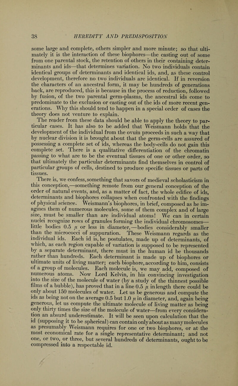 some large and complete, others simpler and more minute; so that ulti¬ mately it is the interaction of these biophores—the casting out of some from one parental stock, the retention of others in their containing deter¬ minants and ids—that determines variation. No two individuals contain identical groups of determinants and identical ids, and, as these control development, therefore no two individuals are identical. If in reversion the characters of an ancestral form, it may be hundreds of generations back, are reproduced, this is because in the process of reduction, followed by fusion, of the two parental germ-plasms, the ancestral ids come to predominate to the exclusion or casting out of the ids of more recent gen¬ erations. Why this should tend to happen in a special order of cases the theory does not venture to explain. The reader from these data should be able to apply the theory to par¬ ticular cases. It has also to be added that Weismann holds that the development of the individual from the ovum proceeds in such a way that by nuclear division it is brought about that the germ-cells are assured of possessing a complete set of ids, whereas the body-cells do not gain this complete set. There is a qualitative differentiation of the chromatin passing to what are to be the eventual tissues of one or other order, so that ultimately the particular determinants find themselves in control of particular groups of cells, destined to produce specific tissues or parts of tissues. There is, we confess, something that savors of medieval scholasticism in this conception,—something remote from our general conception of the order of natural events, and, as a matter of fact, the whole edifice of ids, determinants and biophores collapses when confronted with the findings of physical science. Weismann’s biophores, in brief, composed as he im¬ agines them of numerous molecules, some of them complex and of large size, must be smaller than are individual atoms! We can in certain nuclei recognize rows of granules forming the individual chromosomes— little bodies 0.5 fi or less in diameter,—bodies considerably smaller than the micrococci of suppuration. These Weismann regards as the individual ids. Each id is, he postulates, made up of determinants, of which, as each region capable of variation is supposed to be represented by a separate determinant, there must in the human id be thousands rather than hundreds. Each determinant is made up of biophores or ultimate units of living matter; each biophore, according to him, consists of a group of molecules. Each molecule is, we may add, composed of numerous atoms. Now Lord Kelvin, in his convincing investigation into the size of the molecule of water (by a study of the thinnest possible films of a bubble), has proved that in a line 0.5 jj. in length there could be only about 150 molecules of water. Let us be generous and compute the ids as being not on the average 0.5 but 1.0 fi in diameter, and, again being generous, let us compute the ultimate molecule of living matter as being only thirty times the size of the molecule of water—from every considera¬ tion an absurd underestimate. It will be seen upon calculation that the id (supposing it to be spherical) can contain only about as many molecules as presumably Weismann requires for one or two biophores, or at the most economical rate for a single representative determinant; and not one, or two, or three, but several hundreds of determinants, ought to be compressed into a respectable id.