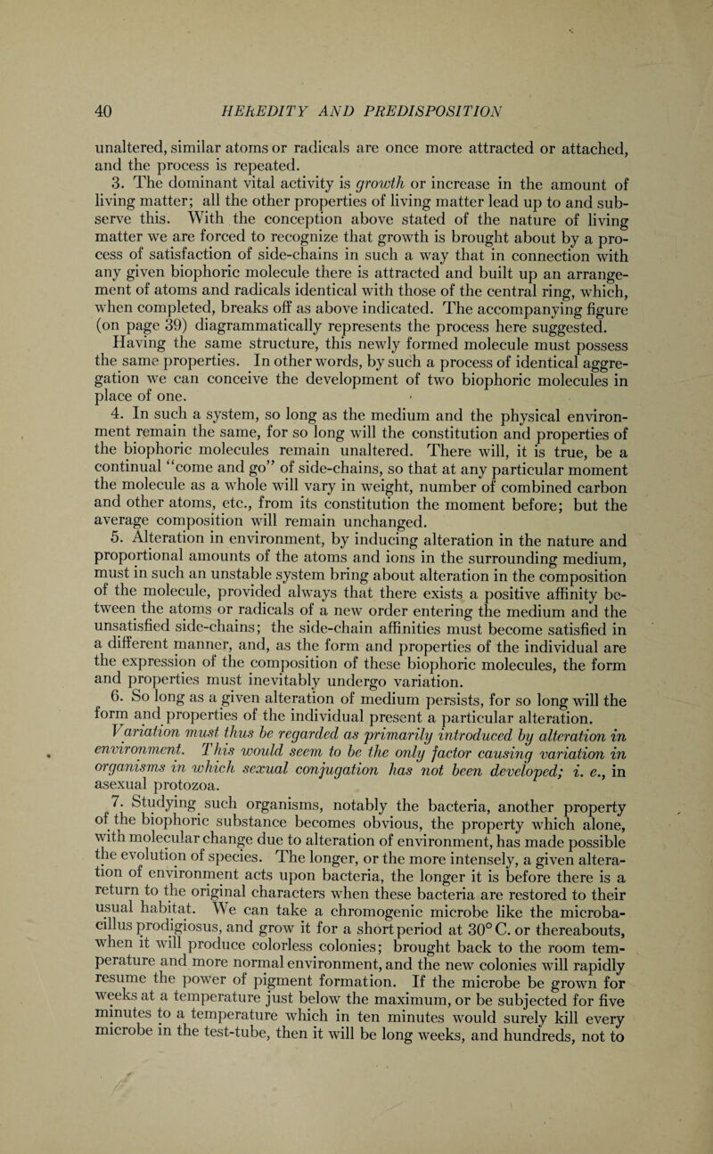 unaltered, similar atoms or radicals are once more attracted or attached, and the process is repeated. 3. The dominant vital activity is growth or increase in the amount of living matter; all the other properties of living matter lead up to and sub¬ serve this. With the conception above stated of the nature of living matter we are forced to recognize that growth is brought about by a pro¬ cess of satisfaction of side-chains in such a way that in connection with any given biophoric molecule there is attracted and built up an arrange¬ ment of atoms and radicals identical with those of the central ring, which, when completed, breaks off as above indicated. The accompanying figure (on page 39) diagrammatically represents the process here suggested. Having the same structure, this newly formed molecule must possess the same properties. In other words, by such a process of identical aggre¬ gation we can conceive the development of two biophoric molecules in place of one. 4. In such a system, so long as the medium and the physical environ¬ ment remain the same, for so long will the constitution and properties of the biophoric molecules remain unaltered. There will, it is true, be a continual “come and go” of side-chains, so that at any particular moment the molecule as a whole will vary in weight, number of combined carbon and other atoms, etc., from its constitution the moment before; but the average composition will remain unchanged. 5. Alteration in environment, by inducing alteration in the nature and proportional amounts of the atoms and ions in the surrounding medium, must in such an unstable system bring about alteration in the composition of the molecule, provided always that there exists a positive affinity be¬ tween the atoms or radicals of a new order entering the medium and the unsatisfied side-chains; the side-chain affinities must become satisfied in a different manner, and, as the form and properties of the individual are the expression of the composition of these biophoric molecules, the form and properties must inevitably undergo variation. 6. So long as a given alteration of medium persists, for so long will the form and properties of the individual present a particular alteration. Variation must thus be regarded as primarily introduced by alteration in environment. I his would seem to be the only factor causing variation in organisms in which sexual conjugation has not been developed; i. e., in asexual protozoa. 7. Studying, such organisms, notably the bacteria, another property of the biophoric substance becomes obvious, the property which alone, with molecular change due to alteration of environment, has made possible the evolution of species. The longer, or the more intensely, a given altera¬ tion of environment acts upon bacteria, the longer it is before there is a return to the original characters when these bacteria are restored to their usual habitat. We can take a chromogenic microbe like the microba¬ cillus prodigiosus, and grow it for a short period at 30° C. or thereabouts, when it will produce colorless colonies; brought back to the room tem¬ perature and more normal environment, and the new colonies will rapidly resume the power of pigment formation. If the microbe be grown for weeks at a temperature just below the maximum, or be subjected for five minutes to a temperature which in ten minutes would surely kill every microbe in the test-tube, then it will be long weeks, and hundreds, not to
