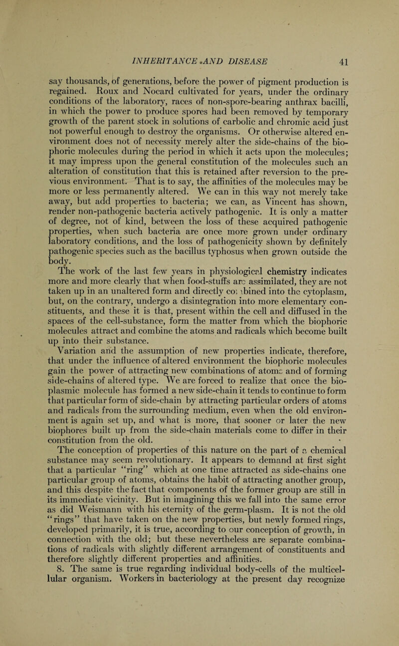 say thousands, of generations, before the power of pigment production is regained. Roux and Nocard cultivated for years, under the ordinary conditions of the laboratory, races of non-spore-bearing anthrax bacilli, in which the power to produce spores had been removed by temporary growth of the parent stock in solutions of carbolic and chromic acid just not powerful enough to destroy the organisms. Or otherwise altered en¬ vironment does not of necessity merely alter the side-chains of the bio- phoric molecules during the period in which it acts upon the molecules; it may impress upon the general constitution of the molecules such an alteration of constitution that this is retained after reversion to the pre¬ vious environment. That is to say, the affinities of the molecules may be more or less permanently altered. We can in this way not merely take away, but add properties to bacteria; we can, as Vincent has shown, render non-pathogenic bacteria actively pathogenic. It is only a matter of degree, not of kind, between the loss of these acquired pathogenic properties, when such bacteria are once more grown under ordinary laboratory conditions, and the loss of pathogenicity shown by definitely pathogenic species such as the bacillus typhosus when grown outside che body. The work of the last few years in physiological chemistry indicates more and more clearly that when food-stuffs arc assimilated, they are not taken up in an unaltered form and directly coi \bined into the cytoplasm, but, on the contrary, undergo a disintegration into more elementary con¬ stituents, and these it is that, present within the cell and diffused in the spaces of the cell-substance, form the matter from which the biophoric molecules attract and combine the atoms and radicals which become built up into their substance. Variation and the assumption of new properties indicate, therefore, that under the influence of altered environment the biophoric molecules gain the power of attracting new combinations of atomc and of forming side-chains of altered type. We are forced to realize that once the bio- plasmic molecule has formed a new side-chain it tends to continue to form that particular form of side-chain by attracting particular orders of atoms and radicals from the surrounding medium, even when the old environ¬ ment is again set up, and what is more, that sooner or later the new biophores built up from the side-chain materials come to differ in their constitution from the old. The conception of properties of this nature on the part of a chemical substance may seem revolutionary. It appears to demand at first sight that a particular “ring” which at one time attracted as side-chains one particular group of atoms, obtains the habit of attracting another group, and this despite the fact that components of the former group are still in its immediate vicinity. But in imagining this we fall into the same error as did Weismann with his eternity of the germ-plasm. It is not the old “rings” that have taken on the new properties, but newly formed rings, developed primarily, it is true, according to our conception of growth, in connection with the old; but these nevertheless are separate combina¬ tions of radicals with slightly different arrangement of constituents and therefore slightly different properties and affinities. 8. The same is true regarding individual body-cells of the multicel¬ lular organism. Workers in bacteriology at the present day recognize