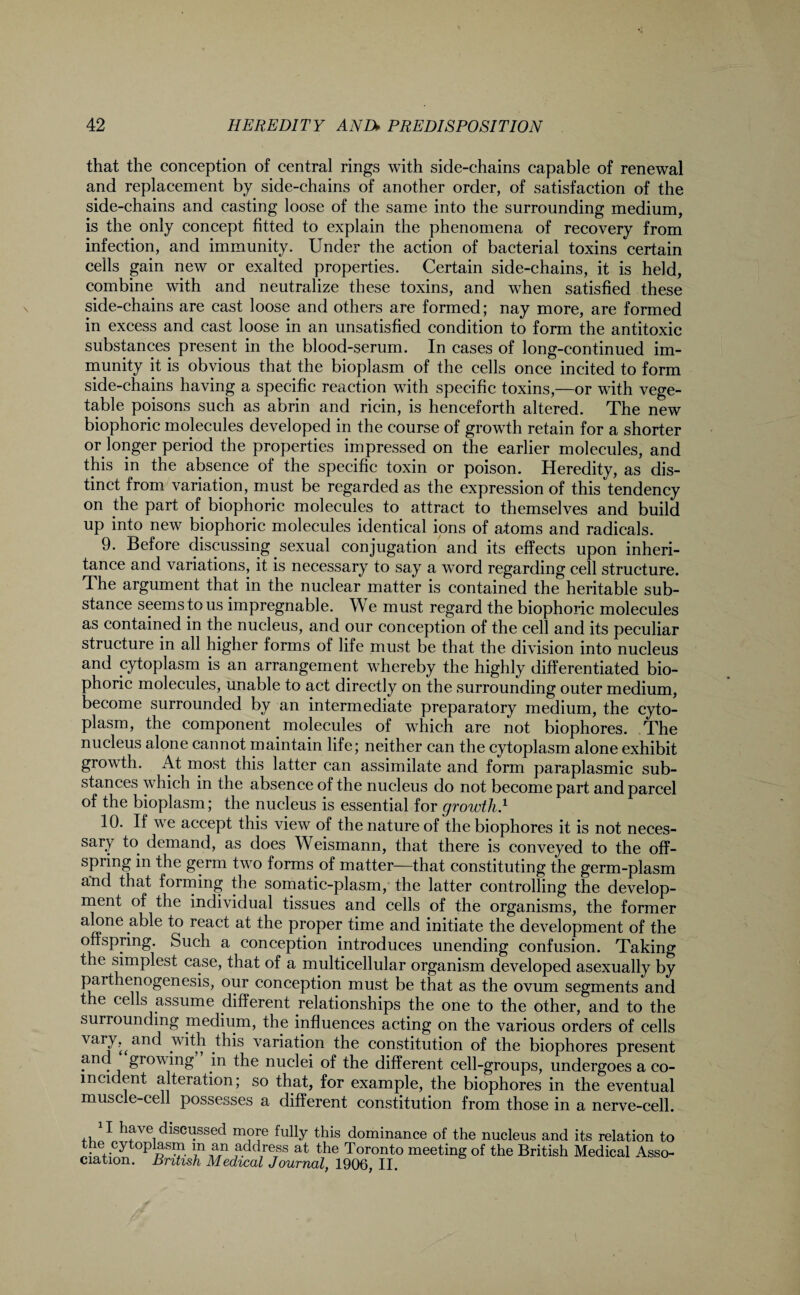 that the conception of central rings with side-chains capable of renewal and replacement by side-chains of another order, of satisfaction of the side-chains and casting loose of the same into the surrounding medium, is the only concept fitted to explain the phenomena of recovery from infection, and immunity. Under the action of bacterial toxins certain cells gain new or exalted properties. Certain side-chains, it is held, combine with and neutralize these toxins, and wdien satisfied these side-chains are cast loose and others are formed; nay more, are formed in excess and cast loose in an unsatisfied condition to form the antitoxic substances present in the blood-serum. In cases of long-continued im¬ munity it is obvious that the bioplasm of the cells once incited to form side-chains having a specific reaction with specific toxins,—or with vege¬ table poisons such as abrin and ricin, is henceforth altered. The new biophoric molecules developed in the course of growth retain for a shorter or longer period the properties impressed on the earlier molecules, and this in the absence of the specific toxin or poison. Heredity, as dis¬ tinct from variation, must be regarded as the expression of this tendency on the part of biophoric molecules to attract to themselves and build up into new biophoric molecules identical ions of atoms and radicals. 9. Before discussing sexual conjugation and its effects upon inheri¬ tance and variations, it is necessary to say a word regarding cell structure. The argument that in the nuclear matter is contained the heritable sub¬ stance seems to us impregnable. We must regard the biophoric molecules as contained in the nucleus, and our conception of the cell and its peculiar structure in all higher forms of life must be that the division into nucleus and cytoplasm is an arrangement whereby the highly differentiated bio¬ phoric molecules, unable to act directly on the surrounding outer medium, become surrounded by an intermediate preparatory medium, the cyto¬ plasm, the component molecules of which are not biophores. The nucleus alone cannot maintain life; neither can the cytoplasm alone exhibit growth. At most this latter can assimilate and form paraplasmic sub¬ stances which in the absence of the nucleus do not become part and parcel of the bioplasm; the nucleus is essential for growth.1 10. If we accept this view of the nature of the biophores it is not neces¬ sary to demand, as does Weismann, that there is conveyed to the off¬ spring in the germ two forms of matter—that constituting the germ-plasm and that forming the somatic-plasm, the latter controlling the develop¬ ment of the individual tissues and cells of the organisms, the former aJ°ne a^e react at the proper time and initiate the development of the offspring. Such a conception introduces unending confusion. Taking the simplest case, that of a multicellular organism developed asexually by parthenogenesis, our conception must be that as the ovum segments and the cells assume different relationships the one to the other, and to the surrounding medium, the influences acting on the various orders of cells vary, ^ and with this variation the constitution of the biophores present and growing in the nuclei of the different cell-groups, undergoes a co¬ incident alteration; so that, for example, the biophores in the eventual muscle-cell possesses a different constitution from those in a nerve-cell. T have discussed more fully this dominance of the nucleus and its relation to °]^dress at the Toronto meeting of the British Medical Asso¬ ciation. British Medical Journal, 1906, II.