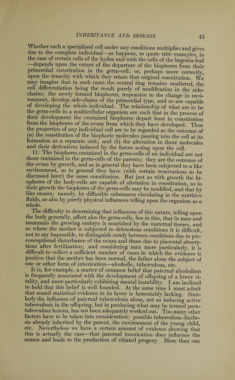 \\ hether such a specialized cell under any conditions multiplies and gives rise to the complete individual—as happens, to quote trite examples, in the case of certain cells of the hydra and with the cells of the begonia-leaf depends upon the extent of the departure of the biophores from their primordial constitution in the germ-cell; or, perhaps more correctly, upon the tenacity with which they retain that original constitution. We may imagine that in such cases the central ring remains unaltered, the cell differentiation being the result purely of modification in the side- chains; the newly formed biophores, responsive to the change in envi¬ ronment, develop side-chains of the primordial type, and so are capable of developing the whole individual. The relationship of what are to be the germ-cells in a multicellular organism are such that in the process of their development the contained biophores depart least in constitution from the biophores of the ovum from which they have developed. Thus the properties of any individual cell are to be regarded as the outcome of (a) the constitution of the biophoric molecules passing into the cell at its formation as a separate unit; and (b) the alteration in those molecules and their derivatives induced by the forces acting upon the cell. 11. The biophores contained in the germ-cells of an individual are not those contained in the germ-cells of the parents; they are the outcome of the ovum by growth, and as in general they have been subjected to a like environment, so in general they have (with certain reservations to be discussed later) the same constitution. But just as with growth the bi¬ ophores of the body-cells are capable of alteration in constitution, so in their growth the biophores of the germ-cells may be modified, and that by like causes; namely, by diffusible substances circulating in the nutritive fluids, as also by purely physical influences telling upon the organism as a whole. The difficulty in determining that influences of this nature, telling upon the body generally, affect also the germ-cells, lies in this, that in man and mammals the growing embryo is nourished by the maternal tissues, and so where the mother is subjected to deleterious conditions it is difficult, not to say impossible, to distinguish surely between conditions due to pre- conceptional disturbance of the ovum and those due to placental absorp¬ tions after fertilization; and considering man more particularly, it is difficult to collect a sufficient number of cases in which the evidence is positive that the mother has been normal, the father alone the subject of one or other form of intoxication—alcoholic, tuberculous, etc. It is, for example, a matter of common belief that paternal alcoholism is frequently associated with the development of offspring of a lower vi¬ tality, and more particularly exhibiting mental instability. I am inclined to hold that this belief is well founded. At the same time I must admit that sound statistical evidence in its favor is lamentably lacking. Simi¬ larly the influence of paternal tuberculosis alone, not as inducing active tuberculosis in the offspring, but in producing what may be termed para- tuberculous lesions, has not been adequately worked out. Too many other factors have to be taken into consideration: possible tuberculous diathe¬ sis already inherited by the parent, the environment of the young child, etc. Nevertheless we have a certain amount of evidence showing that this is actually the case—that paternal intoxication does influence the semen and leads to the production of vitiated progeny. More than one