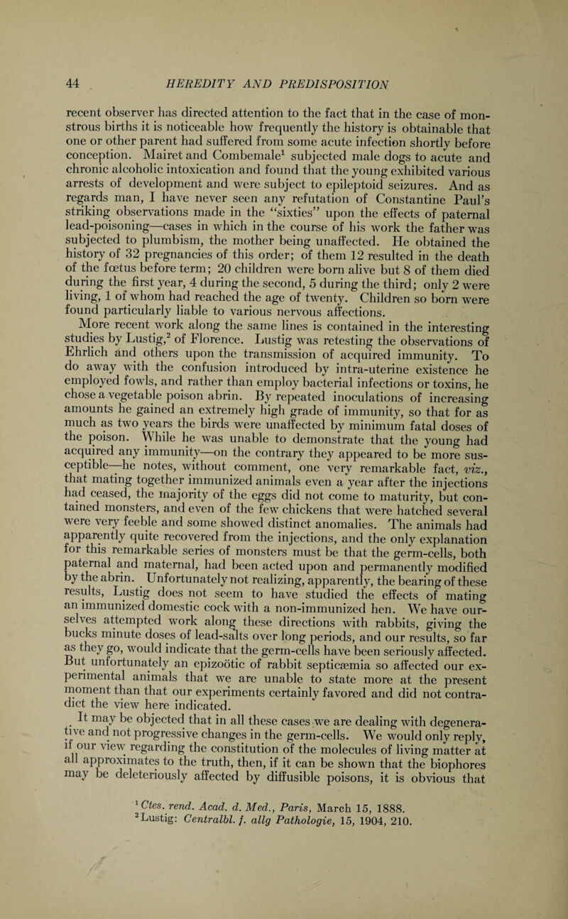 recent observer has directed attention to the fact that in the case of mon¬ strous births it is noticeable how frequently the history is obtainable that one or other parent had suffered from some acute infection shortly before conception. Mairet and Combemale1 subjected male dogs to acute and chronic alcoholic intoxication and found that the young exhibited various arrests of development and were subject to epileptoid seizures. And as regards man, I have never seen any refutation of Constantine Paul’s striking observations made in the “sixties” upon the effects of paternal lead-poisoning—cases in which in the course of his work the father was subjected to plumbism, the mother being unaffected. He obtained the history of 32 pregnancies of this order; of them 12 resulted in the death of the foetus before term; 20 children were born alive but 8 of them died during the first year, 4 during the second, 5 during the third; only 2 were living, 1 of whom had reached the age of twenty. Children so born were found particularly liable to various nervous affections. More recent work along the same lines is contained in the interesting studies by Lustig,2 of Florence. Lustig was retesting the observations of Ehrlich and others upon the transmission of acquired immunity. To do away with the confusion introduced by intra-uterine existence he employed fowls, and rather than employ bacterial infections or toxins, he chose a vegetable poison abrin. By repeated inoculations of increasing amounts he gained an extremely high grade of immunity, so that for as much as two years the birds were unaffected by minimum fatal doses of the poison. While he was unable to demonstrate that the young had acquired any immunity—on the contrary they appeared to be more sus¬ ceptible—he notes, without comment, one very remarkable fact, viz., that mating together immunized animals even a year after the injections had ceased, the majority of the eggs did not come to maturity, but con¬ tained monsters, and even of the few chickens that were hatched several were very feeble and some showed distinct anomalies. The animals had apparently quite recovered from the injections, and the only explanation for this remarkable series of monsters must be that the germ-cells, both paternal and maternal, had been acted upon and permanently modified by the abrin. . Unfortunately not realizing, apparently, the bearing of these results, Lustig does not seem to have studied the effects of mating an immunized domestic cock with a non-immunized hen. We have our¬ selves attempted work along these directions with rabbits, giving the bucks minute doses of lead-salts over long periods, and our results, so far as they go, would indicate that the germ-cells have been seriously affected. But unfortunately an epizootic of rabbit septicaemia so affected our ex¬ perimental animals that we are unable to state more at the present moment than that our experiments certainly favored and did not contra¬ dict the view here indicated. . ^ may be objected that in all these cases we are dealing with degenera¬ tive and not progressive changes in the germ-cells. We would only reply, it our view regarding the constitution of the molecules of living matter at all approximates to the truth, then, if it can be shown that the biophores may be deleteriously affected by diffusible poisons, it is obvious that 1Ctes. rend. Acad. d. Med., Paris, March 15, 1888. 2Lustig: Centralbl. f. allg Pathologie, 15, 1904, 210.