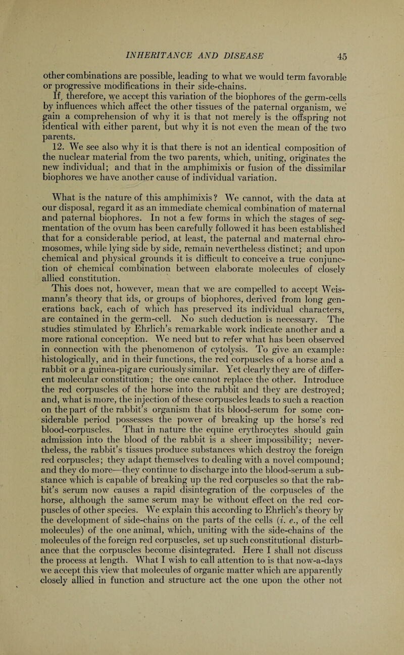 other combinations are possible, leading to what we would term favorable or progressive modifications in their side-chains. If, therefore, we accept this variation of the biophores of the germ-cells by influences which affect the other tissues of the paternal organism, we gain a comprehension of why it is that not merely is the offspring not identical with either parent, but why it is not even the mean of the two parents. 12. We see also why it is that there is not an identical composition of the nuclear material from the two parents, which, uniting, originates the new individual; and that in the amphimixis or fusion of the dissimilar biophores we have another cause of individual variation. What is the nature of this amphimixis ? We cannot, with the data at our disposal, regard it as an immediate chemical combination of maternal and paternal biophores. In not a few forms in which the stages of seg¬ mentation of the ovum has been carefully followed it has been established that for a considerable period, at least, the paternal and maternal chro¬ mosomes, while lying side by side, remain nevertheless distinct; and upon chemical and physical grounds it is difficult to conceive a true conjunc¬ tion ot chemical combination between elaborate molecules of closely allied constitution. This does not, however, mean that we are compelled to accept Weis- mann’s theory that ids, or groups of biophores, derived from long gen¬ erations back, each of which has preserved its individual characters, are contained in the germ-cell. No such deduction is necessary. The studies stimulated by Ehrlich’s remarkable work indicate another and a more rational conception. We need but to refer what has been observed in connection with the phenomenon of cytolysis. To give an example: histologically, and in their functions, the red corpuscles of a horse and a rabbit or a guinea-pig are curiously similar. Yet clearly they are of differ¬ ent molecular constitution; the one cannot replace the other. Introduce the red corpuscles of the horse into the rabbit and they are destroyed; and, what is more, the injection of these corpuscles leads to such a reaction on the part of the rabbit’s organism that its blood-serum for some con¬ siderable period possesses the power of breaking up the horse’s red blood-corpuscles. That in nature the equine erythrocytes should gain admission into the blood of the rabbit is a sheer impossibility; never¬ theless, the rabbit’s tissues produce substances which destroy the foreign red corpuscles; they adapt themselves to dealing with a novel compound; and they do more—they continue to discharge into the blood-serum a sub¬ stance which is capable of breaking up the red corpuscles so that the rab¬ bit’s serum now causes a rapid disintegration of the corpuscles of the horse, although the same serum may be without effect on the red cor¬ puscles of other species. We explain this according to Ehrlich’s theory by the development of side-chains on the parts of the cells (i. e., of the cell molecules) of the one animal, which, uniting with the side-chains of the molecules of the foreign red corpuscles, set up such constitutional disturb¬ ance that the corpuscles become disintegrated. Here I shall not discuss the process at length. What I wish to call attention to is that now-a-days we accept this view that molecules of organic matter which are apparently closely allied in function and structure act the one upon the other not