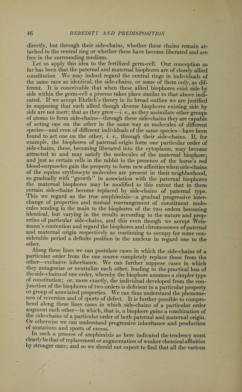 directly, but through their side-chains, whether these chains remain at¬ tached to the central ring or whether these have become liberated and are free in the surrounding medium. Let us apply this idea to the fertilized germ-cell. Our conception so far has been that the paternal and maternal biophores are of closely allied constitution We may indeed regard the central rings in individuals of the same race as identical, the side-chains, or some of them only, as dif¬ ferent. It is conceivable that when these allied biophores exist side by side within the germ-cell a process takes place similar to that above indi¬ cated. If we accept Ehrlich’s theory in its broad outline we are justified in supposing that such allied though diverse biophores existing side by side are not inert; that as they grow—i. e., as they assimilate other groups of atoms to form side-chains—through these side-chains they are capable of acting one on the other in the same way as molecules of different species—and even of different individuals of the same species—have been found to act one on the other, i. e., through their side-chains. If, for example, the biophores of paternal origin form one particular order of side-chains, these, becoming liberated into the cytoplasm, may become attracted to and may satisfy the molecules of the maternal biophore; and just as certain cells in the rabbit in the presence of the horse’s red blood-corpuscles gain the property to form new affinities when side-chains of the equine erythrocyte molecules are present in their neighborhood, so gradually with “growth” in association with the paternal biophores the maternal biophores may be modified to this extent that in them certain side-chains become replaced by side-chains of paternal type. This we regard as the true amphimixis—a gradual progressive inter¬ change of properties and mutual rearrangement of constituent mole¬ cules tending in the main to the biophores of the two orders becoming identical, but varying in the results according to the nature and prop¬ erties of particular side-chains, and this even though wre accept Weis- mann s contention and regard the biophores and chromosomes of paternal and maternal origin respectively as continuing to occupy for some con¬ siderable period a definite position in the nucleus in regard one to the other. Along these lines we can postulate cases in which the side-chains of a particular order from the one source completely replace those from the other—exclusive inheritance. We can further suppose cases in which they antagonize or neutralize each other, leading to the practical loss of the side-chains of one order, whereby the biophore assumes a simpler type of constitution; or, more exactly, the individual developed from the con¬ junction of the biophores of two orders is deficient in a particular property or group of associated properties. We can thus understand the phenome¬ non of reversion and of sports of defect. It is further possible to compre¬ hend along these lines cases in which side-chains of a particular order augment each other—in which, that is, a biophore gains a combination of the side-chains of a particular order of both paternal and maternal origin. Or otherwise we can understand progressive inheritance and production of mutations and sports of excess. In such a process of amphimixis as here indicated the tendency must clearly be that of replacement or augmentation of weaker chemical affinities by stionger ones; and so we should not expect to find that all the various