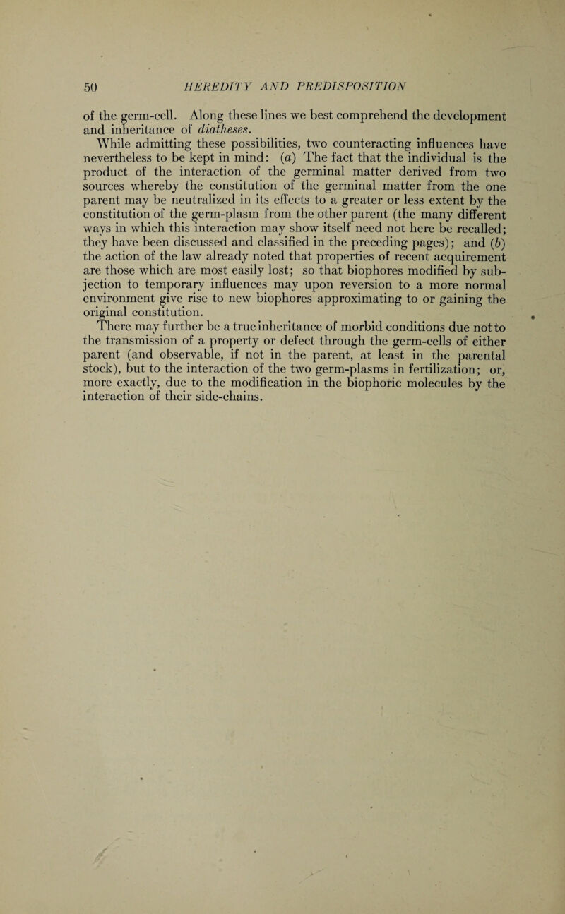 of the germ-cell. Along these lines we best comprehend the development and inheritance of diatheses. While admitting these possibilities, two counteracting influences have nevertheless to be kept in mind: (a) The fact that the individual is the product of the interaction of the germinal matter derived from two sources whereby the constitution of the germinal matter from the one parent may be neutralized in its effects to a greater or less extent by the constitution of the germ-plasm from the other parent (the many different ways in which this interaction may show itself need not here be recalled; they have been discussed and classified in the preceding pages); and (5) the action of the law already noted that properties of recent acquirement are those which are most easily lost; so that biophores modified by sub¬ jection to temporary influences may upon reversion to a more normal environment give rise to new biophores approximating to or gaining the original constitution. There may further be a true inheritance of morbid conditions due not to the transmission of a property or defect through the germ-cells of either parent (and observable, if not in the parent, at least in the parental stock), but to the interaction of the two germ-plasms in fertilization; or, more exactly, due to the modification in the biophoric molecules by the interaction of their side-chains.