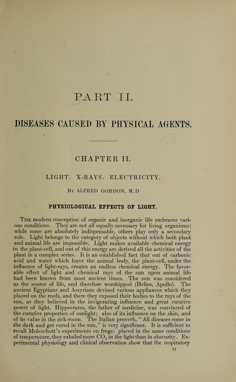 PART II. DISEASES CAUSED BY PHYSICAL AGENTS. CHAPTER II. LIGHT. X-RAYS. ELECTRICITY. By ALFRED GORDON, M. D PHYSIOLOGICAL EFFECTS OF LIGHT. The modern conception of organic and inorganic life embraces vari¬ ous conditions. They are not all equally necessary for living organisms: while some are absolutely indispensable, others play only a secondary role. Light belongs to the category of objects without which both plant and animal life are impossible. Light makes available chemical energy in the plant-cell, and out of this energy are derived all the activities of the plant in a complex series. It is an established fact that out of carbonic acid and water which leave the animal body, the plant-cell, under the influence of light-rays, creates an endless chemical energy. The favor¬ able effect of light and chemical rays of the sun upon animal life had been known from most ancient times. The sun was considered as the source of life, and therefore worshipped (Helios, Apollo). The ancient Egyptians and Assyrians devised various appliances which they placed on the roofs, and there they exposed their bodies to the rays of the sun, as they believed in the invigorating influence and great curative power of light. Hippocrates, the father of medicine, was convinced of the curative properties of sunlight; also of its influence on the skin, and of its value in the sick-room. The Italian proverb, ‘‘All diseases come in the dark and get cured in the sun,” is very significant. It is sufficient to recall Moleschott’s experiments on frogs: placed in the same conditions of temperature, they exhaled more C02 in the light than in obscurity. Ex¬ perimental physiology and clinical observation show that the respiratory