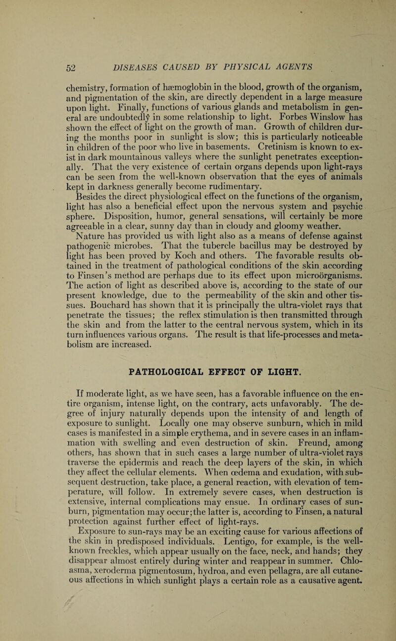 chemistry, formation of haemoglobin in the blood, growth of the organism, and pigmentation of the skin, are directly dependent in a large measure upon light. Finally, functions of various glands and metabolism in gen¬ eral are undoubtedly in some relationship to light. Forbes Winslow has shown the effect of light on the growth of man. Growth of children dur¬ ing the months poor in sunlight is slow; this is particularly noticeable in children of the poor who live in basements. Cretinism is known to ex¬ ist in dark mountainous valleys where the sunlight penetrates exception¬ ally. That the very existence of certain organs depends upon light-rays can be seen from the well-known observation that the eyes of animals kept in darkness generally become rudimentary. Besides the direct physiological effect on the functions of the organism, light has also a beneficial effect upon the nervous system and psychic sphere. Disposition, humor, general sensations, will certainly be more agreeable in a clear, sunny day than in cloudy and gloomy weather. Nature has provided us with light also as a means of defense against pathogenic microbes. That the tubercle bacillus may be destroyed by light has been proved by Koch and others. The favorable results ob¬ tained in the treatment of pathological conditions of the skin according to Finsen’s method are perhaps due to its effect upon microorganisms. The action of light as described above is, according to the state of our present knowledge, due to the permeability of the skin and other tis¬ sues. Bouchard has shown that it is principally the ultra-violet rays that penetrate the tissues; the reflex stimulation is then transmitted through the skin and from the latter to the central nervous system, which in its turn influences various organs. The result is that life-processes and meta¬ bolism are increased. PATHOLOGICAL EFFECT OF LIGHT. If moderate light, as we have seen, has a favorable influence on the en¬ tire organism, intense light, on the contrary, acts unfavorably. The de¬ gree of injury naturally depends upon the intensity of and length of exposure to sunlight. Locally one may observe sunburn, which in mild cases is manifested in a simple erythema, and in severe cases in an inflam¬ mation with swelling and even destruction of skin. Freund, among others, has shown that in such cases a large number of ultra-violet rays traverse the epidermis and reach the deep layers of the skin, in which they affect the cellular elements. When oedema and exudation, with sub¬ sequent destruction, take place, a general reaction, with elevation of tem¬ perature, will follow. In extremely severe cases, when destruction is extensive, internal complications may ensue. In ordinary cases of sun¬ burn, pigmentation may occur;the latter is, according to Finsen, a natural protection against further effect of light-rays. Exposure to sun-rays may be an exciting cause for various affections of the skin in predisposed individuals. Lentigo, for example, is the well- known freckles, which appear usually on the face, neck, and hands; they disappear almost entirely during winter and reappear in summer. Chlo¬ asma, xeroderma pigmentosum, hydroa, and even pellagra, are all cutane¬ ous affections in which sunlight plays a certain role as a causative agent.